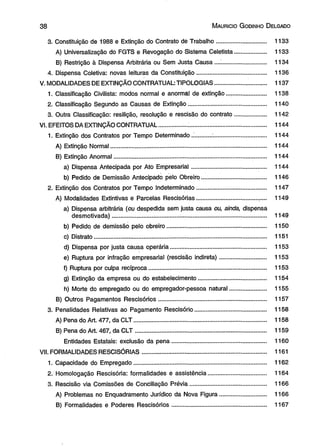 3 8 M aurício G odinho D elgado 
3. Constituição de 1988 e Extinção do Contrato de Trabalho.............................. 1133 
A) Universalização do FGTS e Revogação do Sistema Celetista................... 1133 
B) Restrição à Dispensa Arbitrária ou Sem Justa Causa................................ 1134 
4. Dispensa Coletiva: novas leituras da Constituição.......................................... 1136 
V. MODALIDADES DE EXTINÇÃO CONTRATUAL: TIPOLOGIAS................... ......... 1137 
1. Classificação Civilista: modos normal e anormal de extinção...,................... 1138 
2. Classificação Segundo as Causas de Extinção.............................................. 1140 
3. Outra Classificação: resilição, resolução e rescisão do contrato................... 1142 
VI. EFEITOS DA EXTINÇÃO CONTRATUAL..................... ........................................... 1144 
1. Extinção dos Contratos por Tempo Determinado.;...... ..................................... 1144 
A) Extinção Normal.............................................................................................. 1144 
B) Extinção Anormal................................................. ........................................... 1144 
a) Dispensa Antecipada por Ato Empresarial............................................. 1144 
b) Pedido de Demissão Antecipado pelo Obreiro...................................... 1146 
2. Extinção dos Contratos por Tempo Indeterminado......................................... 1147 
A) Modalidades Extintivas e Parcelas Rescisórias..................................... ,.... 1149 
a) Dispensa arbitrária (ou despedida sem justa causa ou, ainda, dispensa 
desmotivada)............................................................................................. 1149 
b) Pedido de demissão pelo obreiro......................................... ................... 1150 
c) Distrato...................... .................................................................................. 1151 
d) Dispensa por justa causa operária.......................................................... 1153 
e) Ruptura por infração empresarial (rescisão indireta)............................ 1153 
f) Ruptura por culpa recíproca....................................................................... 1153 
g) Extinção da empresa ou do estabelecimento......................................... 1154 
h) Morte do empregado ou do empregador-pessoa natural...................... 1155 
B) Outros Pagamentos Rescisórios................................................................. 1157 
3. Penalidades Relativas ao Pagamento Rescisório........................................... 1158 
A) Pena do Art. 477, da CLT................................................................................ 1158 
B) Pena do Art. 467, da CLT............................................................................... 1159 
Entidades Estatais: exclusão da pena........ ................................................. 1160 
VII. FORMALIDADES RESCISÓRIAS........................................................................... 1161 
1. Capacidade do Empregado................................................................................ 1162 
2. Homologação Rescisória: formalidades e assistência................................... 1164 
3. Rescisão via Comissões de Conciliação Prévia.............................................. 1166 
A) Problemas no Enquadramento Jurídico da Nova Figura............................ 1166 
B) Formalidades e Poderes Rescisórios......................................................... 1167 
 