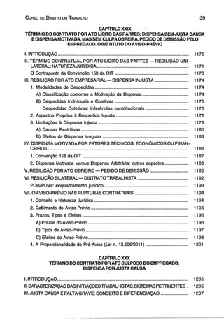 C urso de D ireito do T rabalho 3 9 
CAPÍTULO XXIX 
TÉRMINO DO CONTRATO POR ATO LÍCITO DAS PARTES: DISPENSA SEM JUSTA CAUSA 
E DISPENSA MOTIVADA, MAS SEM CULPA OBREIRA. PEDIDO DE DEMISSÃO PELO 
EMPREGADO. O INSTITUTO DO AVISO-PRÉVIO 
I. INTRODUÇÃO............................................ ................................................................. 1170 
II. TÉRMINO CONTRATUAL POR ATO LÍCITO DAS PARTES — RESILIÇÃO UNI­LATERAL: 
NATUREZA JURÍDICA......................................................................................... ,. 1171 
O Contraponto da Convenção 158 da O IT .............................. ............................... 1173 
III. RESILIÇÃO POR ATO EMPRESARIAL — DISPENSA INJUSTA............................ 1174 
1. Modalidades de Despedidas.............................................................................. 1174 
A) Classificação conforme a Motivação da Dispensa...................................... 1174 
B) Despedidas Individuais e Coletivas............................................................. 1175 
Despedidas Coletivas: inferências constitucionais................................... 1176 
2. Aspectos Próprios à Despedida Injusta............................................................. 1178 
3. Limitações à Dispensa Injusta........................................................................... 1179 
A) Causas Restritivas.......................................................................................... 1180 
B) Efeitos da Dispensa Irregular....................................................................... 1183 
IV. DISPENSA MOTIVADA POR FATORES TÉCNICOS, ECONÔMICOS OU FINAN­CEIROS................................................................................................................... 
... 1186 
1. Convenção 158 da OIT......................................................................................... 1187 
2. Dispensa Motivada versus Dispensa Arbitrária: outros aspectos................... 1188 
V. RESILIÇÃO POR ATO OBREIRO — PEDIDO DE DEMISSÃO............................... 1190 
VI. RESILIÇÃO BILATERAL— DISTRATO TRABALHISTA.......................................... 1192 
PDIs/PDVs: enquadramento jurídico...................................................................... 1193 
VII. O AVISO-PRÉVIO NAS RUPTURAS CONTRATUAIS............................................ 1193 
1. Conceito e Natureza Jurídica.............................................................................. 1194 
2. Cabimento do Aviso-Prévio.......................................... ....................................... 1195 
3. Prazos, Tipos e Efeitos................................................. ....................................... 1196 
A) Prazos do Aviso-Prévio............... .................................................................... 1196 
B) Tipos de Aviso-Prévio...................................................................................... 1197 
C) Efeitos do Aviso-Prévio.................................................................................... 1198 
4. A Proporcionalidade do Pré-Aviso (Lei n. 12.506/2011)................................... 1201 
CAPÍTULO XXX 
TÉRMINO DO CONTRATO POR ATO CULPOSO DO EMPREGADO: 
DISPENSA POR JUSTA CAUSA 
I. INTRODUÇÃO.............................................................................................................. 1205 
II. CARACTERIZAÇÃO DAS INFRAÇÕES TRABALHISTAS: SISTEMAS PERTINENTES . 1205 
III. JUSTA CAUSA E FALTA GRAVE: CONCEITO E DIFERENCIAÇÃO...................... 1207 
 