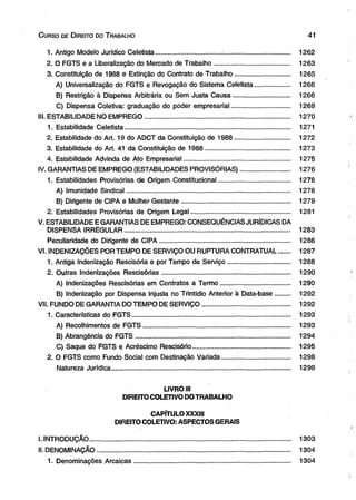 C urso de D ireito do T rabalho 41 
1. Antigo Modelo Jurídico Celetista................................... ..................................... 1262 
2. O FGTS e a Liberalização do Mercado de Trabalho......................................... 1263 
3. Constituição de 1988 e Extinção do Contrato de Trabalho.............................. 1265 
A) Universalização do FGTS e Revogação do Sistema Celetista................... 1266 
B) Restrição à Dispensa Arbitrária ou Sem Justa Causa............................... 1266 
C) Dispensa Coletiva: graduação do poder empresarial................................ 1269 
III. ESTABILIDADE NO EMPREGO............................................................................... 1270 
1. Estabilidade Celetista.......................................................................................... 1271 
2. Estabilidade do Art. 19 do ADCT da Constituição de 1988.............................. 1272 
3. Estabilidade do Art. 41 da Constituição de 1988........................................ ;..... 1273 
4. Estabilidade Advinda de Ato Empresarial.......................................................... 1275 
IV. GARANTIAS DE EMPREGO (ESTABILIDADES PROVISÓRIAS)........................... 1276 
1. Estabilidades Provisórias de Origem Constitucional....................................... 1278 
A) Imunidade Sindical......................................................................................... 1278 
B) Dirigente de CIPA e Mulher Gestante........................................................... 1279 
2. Estabilidades Provisórias de Origem Legal...................................................... 1281 
V. ESTABILIDADE E GARANTIAS DE EMPREGO: CONSEQÜÊNCIAS JURÍDICAS DA 
DISPENSA IRREGULAR.......................................................................................... 1283 
Peculiaridade do Dirigente de CIPA....................................................................... 1286 
VI. INDENIZAÇÕES POR TEMPO DE SERVIÇO OU RUPTURA CONTRATUAL...... 1287 
1. Antiga Indenização Rescisória e por Tempo de Serviço.................................. 1288 
2. Outras Indenizações Rescisórias.............................................. ........................ 1290 
A) Indenizações Rescisórias em Contratos a Termo...................................... 1290 
B) Indenização por Dispensa Injusta no Trintidio Anterior à Data-base........ 1292 
VII. FUNDO DE GARANTIA DO TEMPO DE SERVIÇO................................... ............. 1292 
1. Características do FGTS................................................................................... . 1293 
A) Recolhimentos de FGTS............ ...................... ............................................. 1293 
B) Abrangência do FGTS.................................................................................. . 1294 
C) Saque do FGTS e Acréscimo Rescisório..................................................... 1295 
2. O FGTS como Fundo Social com Destinação Variada..................................... 1298 
Natureza Jurídica................................................................................................. 1299 
LIVRO III 
DIREITO COLETIVO DO TRABALHO 
CAPÍTULO XXXIII 
DIREITO COLETIVO: ASPECTOS GERAIS 
I. INTRODUÇÃO............................................................................................................. 1303 
II. DENOMINAÇÃO............................................ ............................................................. 1304 
1. Denominações Arcaicas..................................................................................... 1304 
 