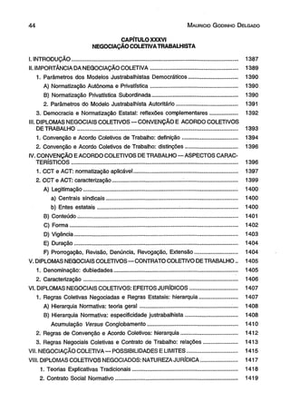 4 4 M aurício G odinho D elgado 
CAPÍTULO XXXVI 
NEGOCIAÇÃO COLETIVA TRABALHISTA 
I. INTRODUÇÃO............................................................................................................. 1387 
II. IMPORTÂNCIA DA NEGOCIAÇÃO COLETIVA......................................................... 1389 
1. Parâmetros dos Modelos Justrabalhistas Democráticos................................ 1390 
A) Normatização Autônoma e Privatística......................................................... 1390 
B) Normatização Privatística Subordinada........................................................ 1390 
2. Parâmetros do Modelo Justrabalhista Autoritário........................................ 1391 
3. Democracia e Normatização Estatal: reflexões complementares.................. 1392 
III. DIPLOMAS NEGOCIAIS COLETIVOS — CONVENÇÃO E ACORDO COLETIVOS 
DE TRABALHO......................................................................................................... 1393 
1. Convenção e Acordo Coletivos de Trabalho: definição.................................. 1394 
2. Convenção e Acordo Coletivos de Trabalho: distinções.................................. 1396 
IV. CONVENÇÃO E ACORDO COLETIVOS DE TRABALHO— ASPECTOS CARAC­TERÍSTICOS............................................................................................................. 
1396 
1. CCT e ACT: normatização aplicável.................................................................... 1397 
2. CCT e ACT: caracterização.............................................. .................................... 1399 
A) Legitimação.................................................................................................... . 1400 
a) Centrais sindicais...................................................................................... 1400 
b) Entes estatais..................................................... :...................................... 1400 
B) Conteúdo.:....................................................................................................... 1401 
C) Forma.............................................................................................................. 1402 
D) Vigência........................................................................................................... 1403 
E) Duração........................................................................................................... 1404 
F) Prorrogação, Revisão, Denúncia, Revogação, Extensão............................ 1404 
V. DIPLOMAS NEGOCIAIS COLETIVOS— CONTRATO COLETIVO DETRABALHO.. 1405 
1. Denominação: dubiedades.............................. ................................................... 1405 
2. Caracterização..................................................................................................... 1406 
VI. DIPLOMAS NEGOCIAIS COLETIVOS: EFEITOS JURÍDICOS............................... 1407 
1. Regras Coletivas Negociadas e Regras Estatais: hierarquia......................... 1407 
A) Hierarquia Normativa: teoria geral........................................................... . 1408 
B) Hierarquia Normativa: especificidade justrabalhista.................................. 1408 
Acumulação Versus Conglobamento........................................................... 1410 
2. Regras de Convenção e Acordo Coletivos: hierarquia.... ................................. 1412 
3. Regras Negociais Coletivas e Contrato de Trabalho: relações...................... 1413 
VII. NEGOCIAÇÃO COLETIVA — POSSIBILIDADES E LIMITES................................. 1415 
VIII. DIPLOMAS COLETIVOS NEGOCIADOS: NATUREZA JURÍDICA........................ 1417 
1. Teorias Explicativas Tradicionais..................................................................... 1418 
2. Contrato Social Normativo................................................................................ 1419 
 