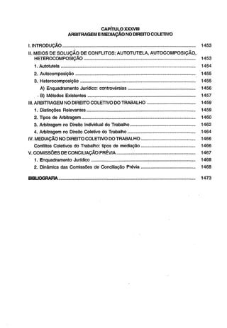 CAPÍTULO XXXVIII 
ARBITRAGEM E MEDIAÇÃO NO DIREITO COLETIVO 
I. INTRODUÇÃO............................................................................................................. 1453 
II. MEIOS DE SOLUÇÃO DE CONFLITOS: AUTOTUTELA, AUTOCOMPOSIÇÃO, 
HETEROCOMPOSIÇÃO......................................................... - ................................ 1453 
1.Autotutel a ............................................................................................................ 1454 
2. Autocomposição........................................ ......................................... 1455 
3. Heterocomposição.................................. ........................................................... 1455 
A) Enquadramento Jurídico: controvérsias....................................................... 1456 
- B) Métodos Existentes........................................................................................ 1457 
III. ARBITRAGEM NO DIREITO COLETIVO DO TRABALHO....................................... 1459 
1. Distinções Relevantes......................................................................................... 1459 
2. Tipos de Arbitragem............................................................................................. 1460 
3. Arbitragem no Direito Individual do Trabalho..................................................... 1462 
4. Arbitragem no Direito Coletivo do Trabalho....................................................... 1464 
IV. MEDIAÇÃO NO DIREITO COLETIVO DO TRABALHO............................................ 1466 
Conflitos Coletivos do Trabalho: tipos de mediação............................................. 1466 
V. COMISSÕES DE CONCILIAÇÃO PRÉVIA........... ..................................................... 1467 
1. Enquadramento Jurídico..................................................................................... 1468 
2. Dinâmica das Comissões de Conciliação Prévia............................................ 1468 
BIBLIOGRAFIA................................................................................................................ 1473 
 
