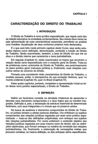 CAPÍTULO I 
CARACTERIZAÇÃO DO DIREITO DO TRABALHO 
I. INTRODUÇÃO 
O Direito do Trabalho é ramo jurídico especializado, que regula certo tipo 
de relação laborativa na sociedade contemporânea. Seu estudo deve iniciar-se 
pela apresentação de suas características essenciais, permitindo ao analista 
uma imediata visualização de seus contornos próprios mais destacados. 
É o que será feito neste primeiro capítulo deste Curso: aqui serão estu­dados 
tópicos como definição, denominação, conteúdo e função do Direito, 
do Trabalho. Serão examinadas, também, a área do Direito em que ele se 
situa e a divisão interna que caracteriza o ramo justrabalhista. 
Em seguida (Capítulo II), serão examinados os traços que envolvem a 
relação desse ramo especializado com o conjunto geral do Direito. Trata-se 
de problemas como: autonomia do Direito do Trabalho, seu posicionamento 
no plano jurídico geral (natureza jurídica) e, finalmente, suas relações com 
outros ramos do universo do Direito. 
Firmada uma consistente visão característica do Direito do Trabalho, o 
analista passará, então, à retrospectiva de sua evolução histórica, quer no 
mundo ocidental (Capítulo III), quer no Brasil (Capítulo IV). 
Estes quatro capítulos, portanto, completam a apresentação inicial ao lei­tor 
desse ramo jurídico especializado, o Direito do Trabalho. 
II. DEFINIÇÃO 
Definir um fenômeno consiste na atividade intelectual de apreender e 
desvelar seus elementos componentes e o nexo lógico que os mantém inte­grados. 
Definição é, pois, a declaração da estrutura essencial de determinado 
fenômeno, com seus integrantes e o vínculo que os preserva unidos. 
Na busca da essência e elementos componentes do Direito do Traba­lho, 
os juristas tendem a adotar posturas distintas. Ora enfatizam os sujeitos 
componentes das relações jurídicas reguladas por esse ramo jurídico espe­cializado 
— trata-se das definições subjetivistas, com enfoque nos sujeitos 
das relações justrabalhistas. Por vezes enfatizam o conteúdo objetivo das 
relações jurídicas reguladas por esse mesmo ramo do direito: são as defini­ções 
objetivistas, que firmam enfoque na matéria de conteúdo das relações 
justrabalhistas. Há, finalmente, a elaboração de concepções mistas, que 
procuram combinar, na mesma definição, os dois enfoques acima especificados. 
 