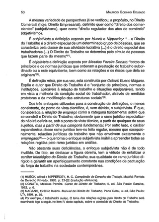 5 0 M aurício G odinho D elgado 
A mesma variedade de perspectivas já se verificou, a propósito, no Direito 
Comercial (hoje, Direito Empresarial), definido quer como “direito dos comer­ciantes” 
(subjetivismo), quer como “direito regulador dos atos de comércio” 
(objetivismo). 
È subjetivista a definição exposta por Hueck e Nipperdey."... o Direito 
do Trabalho é o direito especial de um determinado grupo de pessoas, que se 
caracteriza pela classe de sua atividade lucrativa (...) é o direito especial dos 
trabalhadores.(...) O Direito do Trabalho se determina pelo círculo de pessoas 
que fazem parte do mesmo”(1). 
É objetivista a definição exposta por Messias Pereira Donato: “corpo de 
princípios e de normas jurídicas que ordenam a prestação do trabalho subor­dinado 
ou a este equivalente, bem como as relações e os riscos que dela se 
originam”®. 
É definição mista, por sua vez, esta construída por Octavio Bueno Magano. 
Expõe o autor que Direito do Trabalho é o “conjunto de princípios, normas e 
instituições, aplicáveis à relação de trabalho e situações equiparáveis, tendo 
em vista a melhoria da condição social do trabalhador, através de medidas 
protetoras e da modificação das estruturas sociais”(3). 
Dos três enfoques utilizados para a construção de definições, o menos 
consistente, do ponto de vista científico, é, sem dúvida, o subjetivista. É que, 
considerada a relação de emprego como a categoria fundamental sobre que 
se constrói o Direito do Trabalho, obviamente que o ramo jurídico especializa­do 
não irá definir-se, sob o ponto de vista técnico, a partir de qualquer de seus 
sujeitos, mas a partir de sua categoria fundamental. Por outro lado, o caráter 
expansionista desse ramo jurídico tem-no feito regular, mesmo que excepcio­nalmente, 
relações jurídicas de trabalho que não envolvem exatamente o 
empregado(4)— o que torna o enfoque subjetivista inábil a apreender todas as 
relações regidas pelo ramo jurídico em análise. 
Não obstante suas deficiências, o enfoque subjetivista não é de todo 
inválido. De fato, ao destacar a figura obreira, tem a virtude de enfatizar o 
caráter teleológico do Direito do Trabalho, sua qualidade de ramo jurídico di­rigido 
a garantir um aperfeiçoamento constante nas condições de pactuação 
da força de trabalho na sociedade contemporânea. 
(1) HUECK, Alfred e NIPPERDEY, H. C. Compêndio de Derecho dei Trabajo. Madrid: Revista 
de Derecho Privado, 1963. p. 21-22 (tradução efetuada). 
(2) DONATO, Messias Pereira. Curso de Direito do Trabalho. 5. ed. São Paulo: Saraiva, 
1982. p. 6. 
(3) MAGANO, Octavio Bueno. Manual de Direito do Trabalho. Parte Geral, 4. ed. São Paulo: 
LTr, 1991. p. 59. 
(4) Por exemplo, o trabalhador avulso. O tema das relações regidas pelo Direito do Trabalho será 
examinado logo a seguir, no item IV deste capítulo, sobre o conteúdo do Direito do Trabalho. 
 