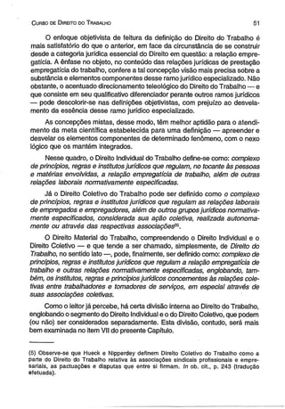C urso de D ireito do T rabalho 51 
O enfoque objetivista de feitura da definição do Direito do Trabalho é 
mais satisfatório do que o anterior, em face da circunstância de se construir 
desde a categoria jurídica essencial do Direito em questão: a relação empre-gatícia. 
A ênfase no objeto, no conteúdo das relações jurídicas de prestação 
empregatícia do trabalho, confere a tal concepção visão mais precisa sobre a 
substância e elementos componentes desse ramo jurídico especializado. Não 
obstante, o acentuado direcionamento teleológico do Direito do Trabalho — e 
que consiste em seu qualificativo diferenciador perante outros ramos jurídicos 
— pode descolorir-se nas definições objetivistas, com prejuízo ao desvela-mento 
da essência desse ramo jurídico especializado. 
As concepções mistas, desse modo, têm melhor aptidão para o atendi­mento 
da meta científica estabelecida para uma definição — apreender e 
desvelar os elementos componentes de determinado fenômeno, com o nexo 
lógico que os mantém integrados. 
Nesse quadro, o Direito Individual do Trabalho define-se como: complexo 
de princípios, regras e institutos jurídicos que regulam, no tocante às pessoas 
e matérias envolvidas, a relação empregatícia de trabalho, além de outras 
relações laborais normativamente especificadas. 
Já o Direito Coletivo do Trabalho pode ser definido como o complexo 
de princípios, regras e institutos jurídicos que regulam as relações laborais 
de empregados e empregadores, além de outros grupos jurídicos normativa­mente 
especificados, considerada sua ação coletiva, realizada autonoma-mente 
ou através das respectivas associações1^. 
O Direito Material do Trabalho, compreendendo o Direito Individual e o 
Direito Coletivo — e que tende a ser chamado, simplesmente, de Direito do 
Trabalho, no sentido lato —, pode, finalmente, ser definido como: complexo de 
princípios, regras e institutos jurídicos que regulam a relação empregatícia de 
trabalho e outras relações normativamente especificadas, englobando, tam­bém, 
os institutos, regras e princípios jurídicos concernentes às relações cole­tivas 
entre trabalhadores e tomadores de serviços, em especial através de 
suas associações coletivas. 
Como o leitor já percebe, há certa divisão interna ao Direito do Trabalho, 
englobando o segmento do Direito Individual e o do Direito Coletivo, que podem 
(ou não) ser considerados separadamente. Esta divisão, contudo, será mais 
bem examinada no item VII do presente Capítulo. 
(5) Observe-se que Hueck e Nipperdey definem Direito Coletivo do Trabalho como a 
parte do Direito do Trabalho relativa às associações sindicais profissionais e empre­sariais, 
as pactuações e disputas que entre si firmam. In ob. cit., p. 243 (tradução 
efetuada). 
 
