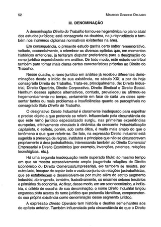 5 2 M aurício G odinho D elgado 
III. DENOMINAÇÃO 
A denominação Direito do Trabalho tomou-se hegemônica no plano atual 
dos estudos jurídicos; está consagrada na doutrina, na jurisprudência e tam­bém 
nos inúmeros diplomas normativos existentes na área. 
Em consequência, o presente estudo ganha certo sabor rememorativo, 
voltado, essencialmente, a relembrar os diversos epítetos que, em momentos 
históricos anteriores, já tentaram disputar preferência para a designação do 
ramo jurídico especializado em análise. De todo modo, este estudo contribui 
também para tornar mais claras certas características próprias ao Direito do 
Trabalho. 
Nesse quadro, o ramo jurídico em análise já recebeu diferentes deno­minações 
desde o início de sua existência, no século XIX, a par da hoje 
consagrada Direito do Trabalho. Trata-se, principalmente, de: Direito Indus­trial, 
Direito Operário, Direito Corporativo, Direito Sindical e Direito Social. 
Nenhum desses epítetos alternativos, contudo, prevaleceu ou afirmou-se 
hegemonicamente no tempo, certamente em face de cada um deles apre­sentar 
tantos ou mais problemas e insuficiências quanto os perceptíveis no 
consagrado título Direito do Trabalho. 
O designativo Direito Industrial é claramente inadequado para espelhar 
o preciso objeto a que pretende se referir. Influenciado pela circunstância de 
que este ramo jurídico especializado surgiu, nas primeiras experiências 
europeias, efetivamente vinculado à dinâmica da crescente industrialização 
capitalista, o epíteto, porém, sob certa ótica, é muito mais amplo do que o 
fenômeno a que quer referir-se. De fato, na expressão Direito Industrial está 
sugerida a presença de regras, institutos e princípios que não se circunscrevem 
propriamente à área justrabalhista, interessando também ao Direito Comercial/ 
Empresarial e Direito Econômico (por exemplo, invenções, patentes, relações 
tecnológicas, etc.). 
Há uma segunda inadequação neste superado título: ao mesmo tempo 
em que se mostra excessivamente amplo (sugerindo relações de Direito 
Econômico ou Direito Comercial/Empresarial), ele também se mostra, por 
outro lado, incapaz de captar todo o vasto conjunto de relações justrabalhistas, 
que se estabelecem e desenvolvem-se por muito além do estrito segmento 
industrial, abrangendo, também, ilustrativamente, os enormes setores terciários 
e primários da economia. Ao fixar, desse modo, em um setor econômico, a indús­tria, 
o critério de escolha de sua denominação, o nome Direito Industrial lançou 
enganosa pista acerca do ramo jurídico que pretendia identificar, comprometen­do 
sua própria existência como denominação desse segmento jurídico. 
A expressão Direito Operário tem história e destino semelhantes aos 
do epíteto anterior. Também influenciada pela circunstância de que o Direito 
 