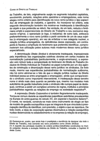 C urso de D ireito do T rabalho 5 3 
do Trabalho, de fato, originalmente surgiu no segmento industrial capitalista, 
envolvendo, portanto, relações entre operários e empregadores, este nome 
elegeu como critério para identificação do novo ramo jurídico o tipo especí­fico 
de empregado da indústria, o operário. Ao incorporar tal critério, esta 
segunda denominação também iria mostrar-se inadequada à identificação 
do objeto a que pretendia se referir. Na verdade, de um lado, reduzia o fenô­meno 
amplo e expansionista do Direito do Trabalho a seu exclusivo seg­mento 
originai, o operariado (e logo, à indústria); de outro lado, enfocava 
preferentemente o novo ramo jurídico a partir somente de um de seus sujei­tos 
(o empregado operário), em vez de enfatizar a sua categoria nuclear, a 
relação jurídica empregatícia. As deficiências dessa expressão, em contra­ponto 
à riqueza e amplitude do fenômeno que pretendia identificar, compro­meteram 
sua utilização pelos autores mais modernos desse ramo jurídico 
especializado. 
A denominação Direito Sindical é obviamente inadequada. Impressionada 
pela importância das organizações coletivas obreiras em certos modelos de 
normatização justrabalhista (particularmente, o anglo-americano), a expres­são 
veio reduzir toda a complexidade do fenômeno do Direito do Trabalho (in­clusive 
do Direito Individual do Trabalho) ao papel cumprido por um dos agen­tes 
de construção e dinamização desse ramo jurídico: os sindicatos. De todo 
modo, mesmo nas experiências justrabalhistas de normatização autônoma, 
não há como eliminar-se o fato de que a relação jurídica nuclear do Direito 
Individual passa-se entre empregado e empregador, ainda que comparecen­do 
o sindicato como importante interveniente. A inadequação desse terceiro 
nome é ainda mais clara quando se percebe que, mesmo nos modelos mais 
autoritários de gestão trabalhista (onde o sindicato não cumpre papel de desta­que), 
continua a existir um complexo universo de regras, institutos e princípios 
justrabalhistas regendo as relações de emprego na sociedade respectiva®. 
A expressão Direito Corporativo é também flagrantemente inadequada. 
Tomou-se comum durante as experiências juspolíticas autoritárias prevalecentes 
na Europa do entre-guerras do século XX, em especial o fascismo italiano(7). 
O nome, na verdade, construiu-se mais como instrumento de elogio ao tipo 
de modelo de gestão sociopolítica a que se integrava do que vinculado à preo­cupação 
científica de identificar, com precisão, o objeto a que sé reportava. De 
todo modo, a ideia de corporação apenas dissimulava a relação sociojurídica 
nuclear desenvolvida no estabelecimento e na empresa (a relação de emprego), 
(6) Esclareça-se, porém, que ainda hoje é prestigiada a tendência de designar não todo o 
Direito do Trabalho, mas somente seu ramo juscoletivo como Direito Sindical. 
(7) A respeito dos principais modelos de ordens juridico-trabalhistas construídos no mun­do 
ocidental, durante a evolução histórica do Direito do Trabalho, consultar o Capítulo III 
deste Curso. 
 