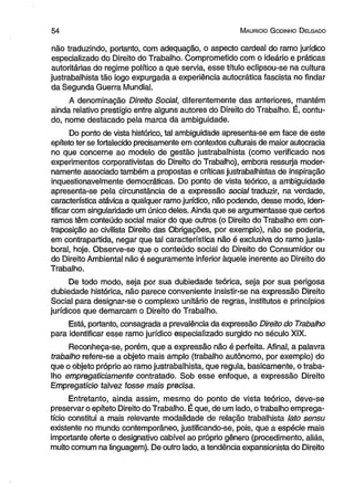 5 4 M aurício G odinho D elgado 
não traduzindo, portanto, com adequação, o aspecto cardeal do ramo jurídico 
especializado do Direito do Trabalho. Comprometido com o ideário e práticas 
autoritárias do regime político a que servia, esse título eclipsou-se na cultura 
justrabalhista tão logo expurgada a experiência autocrática fascista no findar 
da Segunda Guerra Mundial. 
A denominação Direito Social, diferentemente das anteriores, mantém 
ainda relativo prestígio entre alguns autores do Direito do Trabalho. É, contu­do, 
nome destacado pela marca da ambigüidade. 
Do ponto de vista histórico, tal ambigüidade apresenta-se em face de este 
epíteto ter se fortalecido precisamente em contextos culturais de maior autocracia 
no que concerne ao modelo de gestão justrabalhista (como verificado nos 
experimentos corporativistas do Direito do Trabalho), embora ressurja moder­namente 
associado também a propostas e críticas justrabalhistas de inspiração 
inquestionavelmente democráticas. Do ponto de vista teórico, a ambigüidade 
apresenta-se pela circunstância de a expressão social traduzir, na verdade, 
característica atávica a qualquer ramo jurídico, não podendo, desse modo, iden­tificar 
com singularidade um único deles. Ainda que se argumentasse que certos 
ramos têm conteúdo social maior do que outros (o Direito do Trabalho em con­traposição 
ao civilista Direito das Obrigações, por exemplo), não se poderia, 
em contrapartida, negar que tal característica não é exclusiva do ramo jusla-boral, 
hoje. Observe-se que o conteúdo social do Direito do Consumidor ou 
do Direito Ambiental não é seguramente inferior àquele inerente ao Direito do 
Trabalho. 
De todo modo, seja por sua dubiedade teórica, seja por sua perigosa 
dubiedade histórica, não parece conveniente insistir-se na expressão Direito 
Social para designar-se o complexo unitário de regras, institutos e princípios 
jurídicos que demarcam o Direito do Trabalho. 
Está, portanto, consagrada a prevalência da expressão Direito do Trabalho 
para identificar esse ramo jurídico especializado surgido no século XIX. 
Reconheça-se, porém, que a expressão não é perfeita. Afinal, a palavra 
trabalho refere-se a objeto mais amplo (trabalho autônomo, por exemplo) do 
que o objeto próprio ao ramo justrabalhista, que regula, basicamente, o traba­lho 
empregaticiamente contratado. Sob esse enfoque, a expressão Direito 
Empregatício talvez fosse mais precisa. 
Entretanto, ainda assim, mesmo do ponto de vista teórico, deve-se 
preservar o epíteto Direito do Trabalho. É que, de um lado, o trabalho emprega­tício 
constitui a mais relevante modalidade de relação trabalhista lato sensu 
existente no mundo contemporâneo, justificando-se, pois, que a espécie mais 
importante oferte o designativo cabível ao próprio gênero (procedimento, aliás, 
muito comum na linguagem). De outro lado, a tendência expansionista do Direito 
 