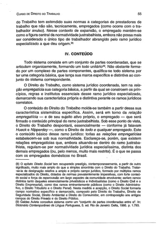 C urso de D ireito do T rabalho 5 5 
do Trabalho tem estendido suas normas a categorias de prestadores de 
trabalho que não são, tecnicamente, empregados (como ocorre com o tra­balhador 
avulso). Nesse contexto de expansão, o empregado mantém-se 
como afigura central da normatividade justrabalhista, embora não possa mais 
ser considerado o único tipo de trabalhador abrangido pelo ramo jurídico 
especializado a que deu origem.(a) 
IV. CONTEÚDO 
Todo sistema consiste em um conjunto de partes coordenadas, que se 
articulam organicamente, formando um todo unitário(9). Não obstante forma­do 
por um complexo de partes componentes, qualifica-se todo sistema por 
ter uma categoria básica, que lança sua marca específica e distintiva ao con­junto 
do sistema correspondente. 
O Direito do Trabalho, como sistema jurídico coordenado, tem na rela­ção 
empregatícia sua categoria básica, a partir da quai se constroem os prin­cípios, 
regras e institutos essenciais desse ramo jurídico especializado, 
demarcando sua característica própria e distintiva perante os ramos jurídicos 
correlatos. 
O conteúdo do Direito do Trabalho molda-se também a partir dessa sua 
característica sistemática específica. Assim, será em torno da relação 
empregatícia — e de seu sujeito ativo próprio, o empregado — que será 
firmado o conteúdo principal do ramo justrabalhista. Sob esse ponto de vista, 
o Direito do Trabalho despontará, essencialmente — conforme já falavam 
Hueck e Nipperdey—, como o Direito de todo e qualquer empregado. Este 
o conteúdo básico desse ramo jurídico: todas as relações empregatícias 
estabelecem-se sob sua normatividade. Esclareça-se, porém, que existem 
relações empregatícias que, embora situando-se dentro do ramo justraba­lhista, 
regulam-se por normatividade jurídica especialíssima, distinta dos 
demais empregados (ou, pelo menos, muito mais restrita). É o que se passa 
com os empregados domésticos no Brasil. 
(8) O epíteto Direito Social tem recuperado prestígio, contemporaneamente, a partir de outro 
significado, muito mais amplo do que a simples sinonímia com o Direito do Trabalho. Tratar- 
-se-ia de designação relativa a amplo e próprio campo jurídico, formado por múltiplos ramos 
especializados do Direito, dotados de normas prevalentemente imperativas, com forte conteú­do 
social e força de repercussão em largo espectro da comunidade envolvente; seriam ramos 
distintos tanto daqueles essencialmente privatísticos e individualistas (como o Direito Civil e o 
Direito Empresarial), como dos ramos eminentemente públicos (como o Direito Administra­tivo, 
o Direito Tributário e o Direito Penal). Nesta medida e acepção, o Direito Social formaria 
campo normativo específico e demarcado, composto pelo Direito do Trabalho, Direito de 
Seguridade Social, Direito Ambiental e Direito do Consumidor, em contraposição aos antigos 
campos do Direito Privado e do Direito Público. 
(9) Caldas Aulete conceitua sistema como um “conjunto de partes coordenadas entre si”. In: 
Dicionário Contemporâneo da Língua Portuguesa, 5. ed. Rio de Janeiro: Delta, 1986. p. 1.793. 
 