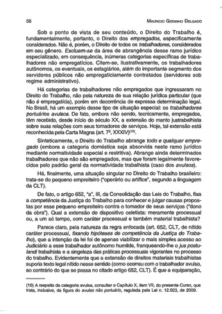 5 6 M aurício G odinho D elgado 
Sob o ponto de vista de seu conteúdo, o Direito do Trabalho é, 
fundamentalmente, portanto, o Direito dos empregados, especificamente 
considerados. Não é, porém, o Direito de todos os trabalhadores, considerados 
em seu gênero. Excluem-se da área de abrangência desse ramo jurídico 
especializado, em consequência, inúmeras categorias específicas de traba­lhadores 
não empregatícios. Citem-se, ilustrativamente, os trabalhadores 
autônomos, os eventuais, os estagiários, além do importante segmento dos 
servidores públicos não empregaticiamente contratados (servidores sob 
regime administrativo). 
Há categorias de trabalhadores não empregados que ingressaram no 
Direito do Trabalho, não pela natureza de sua relação jurídica particular (que 
não é empregatícia), porém em decorrência de expressa determinação legal. 
No Brasil, há um exemplo desse tipo de situação especial: os trabalhadores 
portuários avulsos. De fato, embora não sendo, tecnicamente, empregados, 
têm recebido, desde início do século XX, a extensão do manto justrabalhista 
sobre suas relações com seus tomadores de serviços. Hoje, tal extensão está 
reconhecida pela Carta Magna (art. 7e, XXXIV)(10). 
Sinteticamente, o Direito do Trabalho abrange todo e qualquer empre­gado 
(embora a categoria doméstica seja absorvida neste ramo jurídico 
mediante normatividade especial e restritiva). Abrange ainda determinados 
trabalhadores que não são empregados, mas que foram legalmente favore­cidos 
pelo padrão geral da normatividade trabalhista (caso dos avulsos). 
Há, finalmente, uma situação singular no Direito do Trabalho brasileiro: 
trata-se do pequeno empreiteiro (“operário ou artífice”, segundo a linguagem 
da CLT). 
De fato, o artigo 652, “a”, III, da Consolidação das Leis do Trabalho, fixa 
a competência da Justiça do Trabalho para conhecer e julgar causas propos­tas 
por esse pequeno empreiteiro contra o tomador de seus serviços (“dono 
da obra”). Qual a extensão do dispositivo celetista: meramente processual 
ou, a um só tempo, com caráter processual e também material trabalhista? 
Parece claro, pela natureza da regra enfocada (art. 652, CLT, de nítido 
caráter processual, fixando hipóteses de competência da Justiça do Traba­lho), 
que a intenção da lei foi de apenas viabilizar o mais simples acesso ao 
Judiciário a esse trabalhador autônomo humilde, franqueando-lhe o juspostu-landi 
trabalhista e a singeleza das práticas processuais vigorantes no processo 
do trabalho. Evidentemente que a extensão de direitos materiais trabalhistas 
suporia texto legal nítido nesse sentido (como ocorreu com o trabalhador avulso, 
ao contrário do que se passa no citado artigo 652, CLT). É que a equiparação, 
(10) A respeito da categoria avulsa, consultar o Capitulo X, item VII, do presente Curso, que 
trata, inclusive, da figura do avulso não portuário, regulada pela Lei n. 12.023, de 2009. 
 
