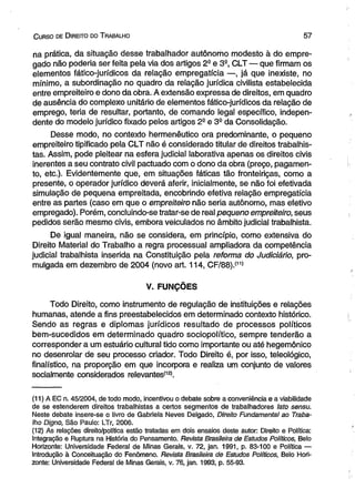 C urso de D ireito do T rabalho 5 7 
na prática, da situação desse trabalhador autônomo modesto à do empre­gado 
não poderia ser feita pela via dos artigos 2e e 3S, CLT — que firmam os 
elementos fático-jurídicos da relação empregatícia —, já que inexiste, no 
mínimo, a subordinação no quadro da relação jurídica civilista estabelecida 
entre empreiteiro e dono da obra. A extensão expressa de direitos, em quadro 
de ausência do complexo unitário de elementos fático-jurídicos da relação de 
emprego, teria de resultar, portanto, de comando legal específico, indepen­dente 
do modelo jurídico fixado pelos artigos 2- e 3S da Consolidação. 
Desse modo, no contexto hermenêutico ora predominante, o pequeno 
empreiteiro tipificado pela CLT não é considerado titular de direitos trabalhis­tas. 
Assim, pode pleitear na esfera judicial laborativa apenas os direitos civis 
inerentes a seu contrato civil pactuado com o dono da obra (preço, pagamen­to, 
etc.). Evidentemente que, em situações fáticas tão fronteiriças, como a 
presente, o operador jurídico deverá aferir, inicialmente, se não foi efetivada 
simulação de pequena empreitada, encobrindo efetiva relação empregatícia 
entre as partes (caso em que o empreiteiro não seria autônomo, mas efetivo 
empregado). Porém, concluindo-se tratar-se de real pequeno empreiteiro, seus 
pedidos serão mesmo civis, embora veiculados no âmbito judicial trabalhista. 
De igual maneira, não se considera, em princípio, como extensiva do 
Direito Material do Trabalho a regra processual ampliadora da competência 
judicial trabalhista inserida na Constituição pela reforma do Judiciário, pro­mulgada 
em dezembro de 2004 (novo art. 114, CF/88).(11) 
V. FUNÇÕES 
Todo Direito, como instrumento de regulação de instituições e relações 
humanas, atende a fins preestabelecidos em determinado contexto histórico. 
Sendo as regras e diplomas jurídicos resultado de processos políticos 
bem-sucedidos em determinado quadro sociopolítico, sempre tenderão a 
corresponder a um estuário cultural tido como importante ou até hegemônico 
no desenrolar de seu processo criador. Todo Direito é, por isso, teleológico, 
finalístico, na proporção em que incorpora e realiza um conjunto de valores 
socialmente considerados relevantes(12). 
(11) A EC n. 45/2004, de todo modo, incentivou o debate sobre a conveniência e a viabilidade 
de se estenderem direitos trabalhistas a certos segmentos de trabalhadores lato sensu. 
Neste debate insere-se o livro de Gabriela Neves Delgado, Direito Fundamental ao Traba­lho 
Digno, São Paulo: LTr, 2006. 
(12) As relações direito/política estão tratadas em dois ensaios deste autor: Direito e Política: 
Integração e Ruptura na História do Pensamento. Revista Brasileira de Estudos Políticos, Belo 
Horizonte: Universidade Federal de Minas Gerais, v. 72, jan. 1991, p. 83-100 e Política — 
Introdução à Conceituação do Fenômeno. Revista Brasileira de Estudos Políticos, Belo Hori­zonte: 
Universidade Federal de Minas Gerais, v. 76, jan. 1993, p. 55-93. 
 