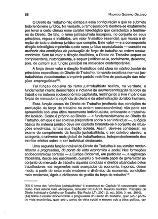 5 8 M aurício G odinho D elgado 
O Direito do Trabalho não escapa a essa configuração a que se submete 
todo fenômeno jurídico. Na verdade, o ramojuslaboral destaca-se exatamente 
por levar a certo clímax esse caráter teleológico que caracteriza o fenôme­no 
do Direito. De fato, o ramo justrabalhista incorpora, no conjunto de seus 
princípios, regras e institutos, um valor finalístico essencial, que marca a di­reção 
de todo o sistema jurídico que compõe. Este valor — e a conseqüente 
direção teleológica imprimida a este ramo jurídico especializado — consiste na 
melhoria das condições de pactuação da força de trabalho na ordem socioe-conômica. 
Sem tal valor e direção finalística, o Direito do Trabalho sequer se 
compreenderia, historicamente, e sequer justificar-se-ia, socialmente, deixando, 
pois, de cumprir sua função principal na sociedade contemporânea. 
A força desse valor e direção finalísticos está clara no núcleo basilar de 
princípios específicos do Direito do Trabalho, tornando excetivas normas jus­trabalhistas 
vocacionadas a imprimir padrão restritivo de pactuação das rela­ções 
empregatícias<13>. 
Tal função decisiva do ramo justrabalhista realiza, na verdade, o 
fundamental intento democrático e inclusivo de desmercantilização da força de 
trabalho no sistema socioeconômico capitalista, restringindo o livre império das 
forças de mercado na regência da oferta e da administração do labor humano. 
Essa função central do Direito do Trabalho (melhoria das condições de 
pactuação da força de trabalho na ordem socioeconômica) não pode ser 
apreendida sob uma ótica meramente individualista, enfocando o trabalha­dor 
isolado. Como é próprio ao Direito — e fundamentalmente ao Direito do 
Trabalho, em que o ser coletivo prepondera sobre o ser individual —, a lógica 
básica do sistema jurídico deve ser captada tomando-se o conjunto de situa­ções 
envolvidas, jamais sua fração isolada. Assim, deve-se considerar, no 
exame do cumprimento da funçãó justrabalhista, o ser coletivo obreiro, a 
categoria, o universo mais global de trabalhadores, independentemente dos 
estritos efeitos sobre o ser individual destacado. 
Uma segunda função notável do Direito do Trabalho é seu caráter moder-nizante 
e progressista, do ponto de vista econômico e social Nas formações 
socioeconômicas centrais — a Europa Ocidental, em particular —, a legislação 
trabalhista, desde seu nascimento, cumpriu o relevante papel de generalizar ao 
conjunto do mercado de trabalho aquelas condutas e direitos alcançados pelos 
trabalhadores nos segmentos mais avançados da economia, impondo, desse 
modo, a partir do setor mais moderno e dinâmico da economia, condições 
mais modernas, ágeis e civilizadas de gestão da força de trabalho(14). 
(13) O tema dos "princípios justrabalhistas” é examinado no Capítulo VI componente deste 
Curso. Para estudo mais abrangente, consultar DELGADO, Maurício Godinho. Princípios de 
Direito individual e Coletivo do Trabalho. São Paulo: LTr, 2001 (2. ed.: 2004; 3. ed.: 2010). 
(14) Sobre o caráter modernizante e progressista do Direito do Trabalho, quer sob o ponto 
de vista econômico, quer sob o ponto de vista social e mesmo sob a ótica política, ver 
 