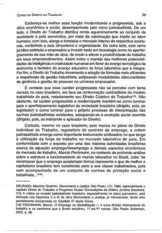 C urso de D ireito do T rabalho 5 9 
Esclareça-se melhor essa função modernizante e progressista, sob a 
ótica econômica e social, desempenhada pelo ramo justrabalhista. De um 
lado, o Direito do Trabalho distribui renda equanimemente ao conjunto da 
sociedade e país envolvidos, por meio da valorização que impõe ao labor 
humano; com isso, alarga e fortalece o mercado interno da respectiva econo­mia, 
conferindo a esta dinamismo e organicidade. De outro lado, este ramo 
jurídico estimula o empresário a investir tanto em tecnologia como no aperfei­çoamento 
de sua mão de obra, de modo a elevar a produtividade do trabalho 
em seus empreendimentos. Assim induz o manejo das melhores potenciali­dades 
da inteligência e criatividade humanas em favor do avanço tecnológico da 
economia e também do avanço educativo da força laborativa que a integra. 
Por fim, o Direito do Trabalho incrementa a adoção de fórmulas mais eficientes 
e respeitosas de gestão trabalhista, eclipsando modalidades obscurantistas 
de gerência e gestão de pessoas no universo empresarial. 
É verdade que esse caráter progressista não se percebe com tanta 
clareza no caso brasileiro, em face da conformação contraditória do modelo 
trabalhista do país, notadamente seu Direito Coletivo do Trabalhoí15). Não 
obstante, tal caráter progressista e modernizante mantém-se como luminar 
para o aperfeiçoamento legislativo da sociedade brasileira (dirigido, pois, ao 
legislador) e como luminar para o próprio processo de interpretação das 
normas justrabalhistas existentes, adequando-as à evolução social ocorrida 
(dirigido, pois, ao intérprete e aplicador do Direito). 
Contudo, mesmo no caso brasileiro, pelo menos no plano do Direito 
Individual do Trabalho, regulatório do contrato de emprego, a ordem 
justrabalhista emerge como importante instrumento civilizatório no que tange 
à utilização da força de trabalho no mercado laborativo do país. Em 
conformidade com o exposto por uma das maiores autoridades brasileiras 
acerca da equação emprego/desemprego e demais aspectos econômicos 
do mercado de trabalho, Mareio Pochmann, no contexto de profunda análise 
sobre a estrutura e funcionamento do mundo laborativo no Brasil, cabe “se 
reconhecer que o emprego assalariado formal representa o qúe de melhor o 
capitalismo brasileiro tem constituído para a sua classe trabalhadora, pois 
vem acompanhado de um conjunto de normas de proteção social e 
trabalhista...”(16!. 
DELGADO, Maurício Godinho. Democracia e Justiça. São Paulo: LTr, 1993, especialmente o 
capítulo Direito do Trabalho e. Progresso Social: Contradições da Ordem Jurídica Brasileira. 
(15) A crítica ao modelo justrabalhista brasileiro, especialmente no plano juscoietivo, está 
efetuada nos Capítulos II e III da obra Democracia e Justiça, já mencionada, tendo sido 
parcialmente incorporada no Capítulo IV deste Curso. 
(16) POCHMANN, Mareio. O Emprego na Globalização — a nova divisão internacional do 
trabalho e os caminhos que o Brasil escolheu, 1* ed./1- reimpr. São Paulo: Boitempo, 
2002. p. 98. 
 