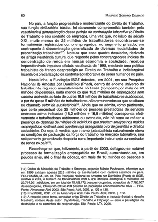 6 0 M aurício G odinho D elgado 
No país, a função progressista e modernizante do Direito do Trabalho, 
sua função civilizatória básica, foi claramente comprometida também pela 
resistência à generalização desse padrão de contratação laborativa (o Direito 
do Trabalho e seu contrato de emprego), uma vez que, no início do século 
XXI, muito menos de 25 milhões de trabalhadores encontravam-se 
formalmente registrados como empregados, no segmento privado, em 
contraponto à disseminação generalizada de diversas modalidades de 
precarização trabalhista(17). Note-se que esse quadro desolador, derivado 
de antiga resistência cultural que responde pelos constrangedores índices de 
concentração de renda em nossas economia e sociedade, recebeu 
inquestionáveis impulsos oficiais na década de 1990, mediante uma política 
trabalhista de franco desprestígio ao Direito do Trabalho e indisfarçável 
incentivo à precarização da contratação laborativa de seres humanos no país. 
Nesta linha, a Fundação IBGE detectou, em 2001, em sua Pesquisa 
Nacional de Amostra por Domicílios (Pnad), dentro do enorme universo do 
trabalho não regulado normativamente no Brasil (composto por mais de 43 
milhões de pessoas), nada menos do que 18,2 milhões de empregados sem 
carteira assinada, ao lado de outros 16,8 milhões de trabalhadores autônomos, 
a par de quase 9 milhões de trabalhadores não remunerados ou que se situam 
no chamado setor de subsistência^. Ainda que se admita, como pertinente, 
que certo percentual dos 35 milhões de pessoas prestadoras de serviços 
onerosos acima indicadas (18,2 milhões + 16,8 milhões) corresponda efeti­vamente 
a trabalhadores autônomos ou eventuais, não há como se refutar a 
presença de dezenas de milhões de indivíduos que prestam serviços nos moldes 
empregatícios no Brasil, sem que lhes seja assegurado o rol de garantias e direitos 
trabalhistas. Ou seja, à medida que o ramo justrabalhista naturalmente eleva 
as condições de pactuação da força do trabalho no mercado laborativo, seu 
solapamento generalizado desponta como importante instrumento concentrador 
de renda no país(19>. 
Reconheça-se que, felizmente, a partir de 2003, deflagrou-se notável 
processo de formalização empregatícia no Brasil, aumentando-se, em 
poucos anos, até o final da década, em mais de 10 milhões de pessoas o 
(17) Dados do Ministério do Trabalho e Emprego, segundo Márcio Pochmann, informam que 
em 1999 existiam apenas 22,3 milhões de assalariados com carteira assinada no país. 
POCHMANN, M., loc. cit. Pela Pesquisa Nacional de Amostra por Domicílios (Pnad) do IBGE, 
relativa a 2001, o número de trabalhadores com CTPS anotada alcançava o montante de 
23.714.901 indivíduos, em um total de 75.458.172 pessoas ocupadas, acrescidas de 7.785.067 
desempregados, totalizando 83.243.239 pessoas na população economicamente ativa — PEA. 
Fonte: Almanaque Abril 2003, São Paulo: Abril, 2003. p. 136 e 138. 
(18) Pnad/IBGE, 2001, cit. in Almanaque Abril, São Paulo: Abril, 2003. p. 138. 
(19) A respeito deste tema, consultar artigo Direito do Trabalho e Inclusão Social: o desafio 
brasileiro, no livro deste autor, Capitalismo, Trabalho e Emprego — entre o paradigma da 
destruição e os caminhos de reconstrução. São Paulo: LTr, 2006. 
 