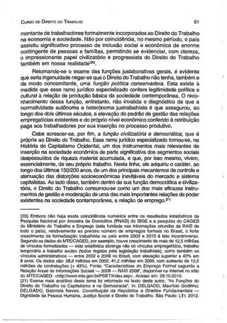 C urso de D ireito do T rabalho 61 
montante de trabalhadores formalmente incorporados ao Direito do Trabalho 
na economia e sociedade. Não por coincidência, no mesmo período, o país 
assistiu significativo processo de inclusão social e econômica de enorme 
contingente de pessoas e famílias, permitindo se evidenciar, com clareza, 
o impressionante papel civilízatório e progressista do Direito do Trabalho 
também em nossa realidade'20*. 
Retomando-se o exame das funções juslaborativas gerais, é evidente 
que seria ingenuidade negar-se que o Direito do Trabalho não tenha, também e 
de modo concomitante, uma função política consen/adora. Esta existe à 
medida que esse ramo jurídico especializado confere legitimidade política e 
cultural à relação de produção básica da sociedade contemporânea. O reco­nhecimento 
dessa função, entretanto, não invalida o diagnóstico de que a 
normatividade autônoma e heterônoma justrabalhista é que assegurou, ao 
longo dos dois últimos séculos, a elevação do padrão de gestão das relações 
empregatícias existentes e do próprio nível econômico conferido à retribuição 
paga aos trabalhadores por sua inserção no processo produtivo. 
Cabe acrescer-se, por fim, a função civilizatória e democrática, que é 
própria ao Direito do Trabalho. Esse ramo jurídico especializado tomou-se, na 
História do Capitalismo Ocidental, um dos instrumentos mais relevantes de 
inserção na sociedade econômica de parte significativa dos segmentos sociais 
despossuídos de riqueza material acumulada, e que, por isso mesmo, vivem, 
essencialmente, de seu próprio trabalho. Nesta linha, ele adquiriu o caráter, ao 
longo dos últimos 150/200 anos, de um dos principais mecanismos de controle e 
atenuação das distorções socioeconômicas inevitáveis do mercado e sistema 
capitalistas. Ao lado disso, também dentro de sua função democrática e civiliza­tória, 
o Direito do Trabalho consumou-se como um dos mais eficazes instru­mentos 
de gestão e moderação de uma das mais importantes relações de poder 
existentes na sociedade contemporânea, a relação de emprego.(21) 
(20) Embora não haja exata coincidência numérica entre os resultados estatísticos da 
Pesquisa Nacional por Amostra de Domicílios (PNAD) do IBGE e a pesquisa do CAGED 
do Ministério do Trabalho e Emprego (esta fundada nas informações oriundas da RAIS de 
todo o país), relativamente ao preciso número de empregos formais no Brasil, o forte 
crescimento da formalização trabalhista no país entre 2003 e 2010 é fato incontroverso. 
Segundo os dados do MTE/CAGED, por exemplo, houve crescimento de mais de 12,5 milhões 
de vínculos formalizados — esta estatística abrange não só vínculos empregatícios, trabalho 
temporário e trabalho avulso (todos regidos pela legislação trabalhista), como também os 
vínculos administrativos — entre 2002 e 2009 no Brasil, com elevação superior a 40% em 
8 anos. Os dados são: 28,6 milhões em 2002; 41,2 milhões em 2009, com aumento de 12,5 
milhões de contratações (+ 43%). Fonte: “Características do Emprego Formal segundo a 
Relação Anual de Informações Sociais — 2009 — RAIS 2009”, disponível na internet no sítio 
do MTE/CAGED: <http://www.mte.gov.br/PDET/index.asp>. Acesso em: 29.10.2010. 
(21) Exame mais analítico deste tema foi retomado no texto deste autor, “As Funções do 
Direito do Trabalho no Capitalismo e na Democracia”. In: DELGADO, Maurício Godinho; 
DELGADO, Gabriela Neves. Constituição da República e Direitos Fundamentais — 
Dignidade da Pessoa Humana, Justiça Social e Direito do Trabalho. São Paulo: LTr, 2012. 
 