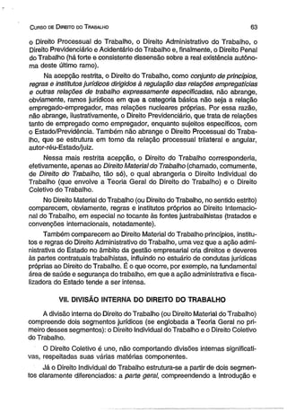 C urso de D ireito do T rabalho 6 3 
o Direito Processual do Trabalho, o Direito Administrativo do Trabalho, o 
Direito Previdenciário eAcidentário do Trabalho e, finalmente, o Direito Penal 
do Trabalho (há forte e consistente dissensão sobre a real existência autôno­ma 
deste último ramo). 
Na acepção restrita, o Direito do Trabalho, como conjunto de princípios, 
regras e institutos jurídicos dirigidos à regulação das relações empregatícias 
e outras relações de trabalho expressamente especificadas, não abrange, 
obviamente, ramos jurídicos em que a categoria básica não seja a relação 
empregado-empregador, mas relações nucleares próprias. Por essa razão, 
não abrange, ilustrativamente, o Direito Previdenciário, que trata de relações 
tanto de empregado como empregador, enquanto sujeitos específicos, com 
o Estado/Previdência. Também não abrange o Direito Processual do Traba­lho, 
que se estrutura em torno da relação processual trilateral e angular, 
autor-réu-Estado/juiz. 
Nessa mais restrita acepção, o Direito do Trabalho corresponderia, 
efetivamente, apenas ao Direito Material do Trabalho (chamado, comumente, 
de Direito do Trabalho, tão só), o qual abrangeria o Direito Individual do 
Trabalho (que envolve a Teoria Geral do Direito do Trabalho) e o Direito 
Coletivo do Trabalho. 
No Direito Material do Trabalho (ou Direito do Trabalho, no sentido estrito) 
comparecem, obviamente, regras e institutos próprios ao Direito Internacio­nal 
do Trabalho, em especial no tocante às fontes justrabalhistas (tratados e 
convenções internacionais, notadamente). 
Também comparecem ao Direito Material do Trabalho princípios, institu­tos 
e regras do Direito Administrativo do Trabalho, uma vez que a ação admi­nistrativa 
do Estado no âmbito da gestão empresarial cria direitos e deveres 
às partes contratuais trabalhistas, influindo no estuário de condutas jurídicas 
próprias ao Direito do Trabalho. É o que ocorre, por exemplo, na fundamental 
área de saúde e segurança do trabalho, em que a ação administrativa e fisca-lizadora 
do Estado tende a ser intensa. 
VII. DIVISÃO INTERNA DO DIREITO DO TRABALHO 
A divisão interna do Direito do Trabalho (ou Direito Material do Trabalho) 
compreende dois segmentos jurídicos (se englobada a Teoria Geral no pri­meiro 
desses segmentos): o Direito Individual do Trabalho e o Direito Coletivo 
do Trabalho. 
O Direito Coletivo é uno, não comportando divisões internas significati­vas, 
respeitadas suas várias matérias componentes. 
Já o Direito Individual do Trabalho estrutura-se a partir de dois segmen­tos 
claramente diferenciados: a parte geral, compreendendo a Introdução e 
 