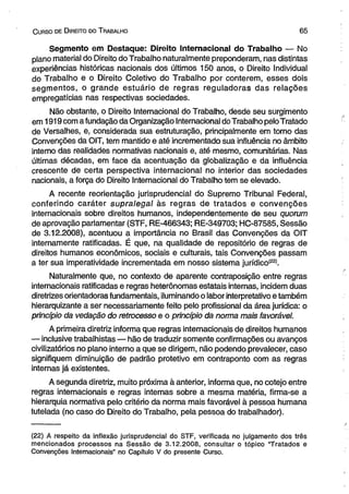 C urso de D ireito do T rabalho 6 5 
Segmento em Destaque: Direito Internacional do Trabalho — No 
plano material do Direito do Trabalho naturalmente preponderam, nas distintas 
experiências históricas nacionais dos últimos 150 anos, o Direito Individual 
do Trabalho e o Direito Coletivo do Trabalho por conterem, esses dois 
segmentos, o grande estuário de regras reguladoras das relações 
empregatícias nas respectivas sociedades. 
Não obstante, o Direito Internacional do Trabalho, desde seu surgimento 
em 1919 com a fundação da Organização Internacional do Trabalho pelo Tratado 
de Versalhes, e, considerada sua estruturação, principalmente em torno das 
Convenções da OIT, tem mantido e até incrementado sua influência no âmbito 
interno das realidades normativas nacionais e, até mesmo, comunitárias. Nas 
últimas décadas, em face da acentuação da globalização e da influência 
crescente de certa perspectiva internacional no interior das sociedades 
nacionais, a força do Direito Internacional do Trabalho tem se elevado. 
A recente reorientação jurisprudencial do Supremo Tribunal Federal, 
conferindo caráter supralegal às regras de tratados e convenções 
internacionais sobre direitos humanos, independentemente de seu quorum 
de aprovação parlamentar (STF, RE-466343; RE-349703; HC-87585, Sessão 
de 3.12.2008), acentuou a importância no Brasil das Convenções da OIT 
internamente ratificadas. É que, na qualidade de repositório de regras de 
direitos humanos econômicos, sociais e culturais, tais Convenções passam 
a ter sua imperatividade incrementada em nosso sistema jurídico(22). 
Naturalmente que, no contexto de aparente contraposição entre regras 
internacionais ratificadas e regras heterônomas estatais internas, incidem duas 
diretrizes orientadoras fundamentais, iluminando o labor interpretativo e também 
hierarquizante a ser necessariamente feito pelo profissional da área jurídica: o 
princípio da vedação do retrocesso e o princípio da norma mais favorável. 
A primeira diretriz informa que regras internacionais de direitos humanos 
— inclusive trabalhistas — hão de traduzir somente confirmações ou avanços 
civilizatórios no plano interno a que se dirigem, não podendo prevalecer, caso 
signifiquem diminuição de padrão protetivo em contraponto com as regras 
internas já existentes. 
A segunda diretriz, muito próxima à anterior, informa que, no cotejo entre 
regras internacionais e regras internas sobre a mesma matéria, firma-se a 
hierarquia normativa pelo critério da norma mais favorável à pessoa humana 
tutelada (no caso do Direito do Trabalho, pela pessoa do trabalhador). 
(22) A respeito da inflexão jurisprudencial do STF, verificada no julgamento dos três 
mencionados processos na Sessão de 3.12.2008, consultar o tópico “Tratados e 
Convenções Internacionais” no Capítulo V do presente Curso. 
 
