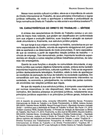 6 6 M aurício G odinho D elgado 
Nesse novo cenário cultural e jurídico, eleva-se a importância do estudo 
do Direito Internacional do Trabalho, de seus princípios informativos e regras 
jurídicas ratificadas, de modo a aperfeiçoar a extensão e profundidade da 
força normativa do Direito do Trabalho na vida social e econômica brasileira(23). 
VJJJ. CARACTERÍSTICAS DO DIREITO DO TRABALHO — SÍNTESE 
A síntese das características do Direito do Trabalho conduz a um con­junto 
de traços mais notáveis, que podem ser classificados em conformidade 
com sua origem e evolução histórica, suas funções e atuação na comuni­dade 
circundante e, finalmente, sua estrutura jurídica própria. 
No que tange à sua origem e evolução na história, caracteriza-se por ser 
ramo especializado do Direito, oriundo do segmento obrigacional civil, porém 
dele se apartando e se distanciando de modo pronunciado. É ramo especializa­do 
que se construiu a partir de específica relação jurídica de trabalho — o 
vínculo de emprego. Tem demonstrado, porém, importante tendência expan-sionista 
em direção a outras relações jurídicas trabalhistas próximas, de natu­reza 
não empregatícia. 
Quanto às suas funções e atuação na comunidade circundante, é seg­mento 
jurídico que cumpre objetivos fortemente sociais, embora tenha também 
importantes impactos econômicos, culturais e políticos. Trata-se de segmento 
jurídico destacadamente teleológico, finalístico, atàdo à meta de aperfeiçoar 
as condições de pactuação da força de trabalho na sociedade capitalista. Em 
consonância com isso, destaca-se por forte direcionamento interventivo na 
sociedade, na economia e, principalmente, na vontade das partes contratu­ais 
envolvidas nas relações jurídicas que regula. 
No que diz respeito à sua estrutura jurídica, é composto essencialmente 
por normas imperativas (e não dispositivas). Além disso, no seu cerne 
normativo, têm decisiva presença os princípios jurídicos, notadamente seus 
princípios jurídicos especiais e os princípios jurídicos gerais, inclusive de 
(23) A respeito do presente tema, consultar DELGADO, Gabriela Neves. Princípios 
Internacionais do Direito do Trabalho e do Direito Previdenciário, in SENA, Adriana Goulart; 
DELGADO, Gabriela Neves; NUNES, Raquel Portugal (Coord.). Dignidade Humana e Inclusão 
Social— caminhos para a efetividade do Direito do Trabalho no Brasil. São Paulo: LTr, 2010. 
Também examinar REIS, Daniela Muradas. O Princípio da Vedação do Retrocesso no Direito 
do Trabalho. São Paulo: LTr, 2010. Finalmente, na obra dual de DELGADO, Maurício Godinho; 
DELGADO, Gabriela Neves. Constituição da República e Direitos Fundamentais— Dignidade 
da Pessoa Humana, Justiça Social e Direito do Trabalho (São Paulo: LTr, 2012), os dois 
últimos capítulos são dedicados ao Direito Internacional do Trabalho, a saber: “Capítulo XI — 
Direitos Humanos dos Trabalhadores: Perspectiva de Análise a partir dos Princípios 
Internacionais do Direito do Trabalho e do Direito Previdenciário” ; “Capítulo XII — 
Convenções Internacionais da OIT e sua Aplicação ao Direito Coletivo do Trabalho Brasileiro”. 
 