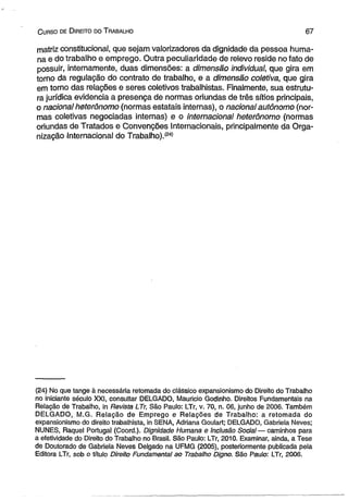 C urso de D ireito do T rabalho 6 7 
matriz constitucional, que sejam valorizadores da dignidade da pessoa huma­na 
e do trabalho e emprego. Outra peculiaridade de relevo reside no fato de 
possuir, internamente, duas dimensões: a dimensão individual, que gira em 
torno da regulação do contrato de trabalho, e a dimensão coletiva, que gira 
em torno das relações e seres coletivos trabalhistas. Finalmente, sua estrutu­ra 
jurídica evidencia a presença de normas oriundas de três sítios principais, 
o nacional heterônomo (normas estatais internas), o nacional autônomo (nor­mas 
coletivas negociadas internas) e o internacional heterônomo (normas 
oriundas de Tratados e Convenções Internacionais, principalmente da Orga­nização 
Internacional do Trabalho).í24) 
(24) No que tange à necessária retomada do clássico expansionismo do Direito do Trabalho 
no iniciante século XXI, consultar DELGADO, Maurício Godinho. Direitos Fundamentais na 
Relação de Trabalho, in Revista LTr, São Paulo: LTr, v. 70, n. 06, junho de 2006. Também 
DELGADO, M.G. Relação de Emprego e Relações de Trabalho: a retomada do 
expansionismo do direito trabalhista, in SENA, Adriana Goulart; DELGADO, Gabriela Neves; 
NUNES, Raquel Portugal (Coord.). Dignidade Humana e Inclusão Social — caminhos para 
a efetividade do Direito do Trabalho no Brasil. São Paulo: LTr, 2010. Examinar, ainda, a Tese 
de Doutorado de Gabriela Neves Delgado na UFMG (2005), posteriormente publicada pela 
Editora LTr, sob o título Direito Fundamental ao Trabalho Digno. São Paulo: LTr, 2006. 
 
