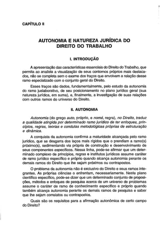 CAPÍTULO II 
AUTONOMIA E NATUREZA JURÍDICA DO 
DIREITO DO TRABALHO 
I. INTRODUÇÃO 
A apresentação das características essenciais do Direito do Trabalho, que 
permita ao analista a visualização de seus contornos próprios mais destaca­dos, 
não se completa sem o exame dos traços que envolvem a relação desse 
ramo especializado com o conjunto geral do Direito. 
Esses traços são dados, fundamentalmente, pelo estudo da autonomia 
do ramo juslaborativo, de seu posicionamento no plano jurídico gerai (sua 
natureza jurídica, em suma), e, finalmente, a investigação de suas relações 
com outros ramos do universo do Direito. 
II. AUTONOMIA 
Autonomia (do grego auto, próprio, e nomé, regra), no Direito, traduz 
a qualidade atingida por determinado ramo jurídico de ter enfoques, prin­cípios, 
regras, teorias e condutas metodológicas próprias de estruturação 
e dinâmica. 
A conquista da autonomia confirma a maturidade alcançada pelo ramo 
jurídico, que se desgarra dos laços mais rígidos que o prendiam a ramo(s) 
próximo(s), sedimentando via própria de construção e desenvolvimento de 
seus componentes específicos. Nessa linha, pode-se afirmar que um deter­minado 
complexo de princípios, regras e institutos jurídicos assume caráter 
de ramo jurídico específico e próprio quando alcança autonomia perante os 
demais ramos do Direito que lhe sejam próximos ou contrapostos. 
O problema da autonomia não é exclusivo do Direito e seus ramos inte­grantes. 
As próprias ciências o enfrentam, necessariamente. Neste plano 
científico específico, pode-se dizer que um determinado conjunto de proposi­ções, 
métodos e enfoques de pesquisa acerca de um universo de problemas 
assume o caráter de ramo de conhecimento específico e próprio quando 
também alcança autonomia perante os demais ramos de pesquisa e saber 
que lhe sejam correlatos ou contrapostos. 
Quais são os requisitos para a afirmação autonômica de certo campo 
do Direito? 
 