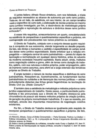 C urso de D ireito do T rabalho 6 9 
O jurista italiano Alfredo Rocco sintetizou, com rara felicidade, a tríade 
de requisitos necessários ao alcance de autonomia por certo ramo jurídico. 
Trata-se, de um lado, da existência, em seu interior, de um campo temático 
vasto e específico; de outro lado, a elaboração de teorias próprias ao mesmo 
ramo jurídico investigado; por fim, a observância de metodologia própria 
de construção e reprodução da estrutura e dinâmica desse ramo jurídico 
enfocadoí1). 
A esses três requisitos, acrescentaríamos um quarto, consubstanciado 
na existência de perspectivas e questionamentos específicos e próprios, em 
contraposição aos prevalecentes nos ramos próximos ou correlatos. 
O Direito do Trabalho, cotejado com o conjunto desses quatro requisi­tos 
à conquista de sua autonomia, atende largamente ao desafio proposto. 
De fato, são óbvias e marcantes a vastidão e especificidade do campo temá­tico 
desse ramo jurídico especializado. Basta enfatizar que a relação em­pregatícia 
— categoria central do ramo justrabalhista—jamais foi objeto de 
teorização e normatização em qualquer época histórica, antes do advento 
da moderna sociedade industrial capitalista. Basta aduzir, ainda, institutos 
como negociação coletiva e greve, além de temas como duração do traba­lho, 
salário, com sua natureza e efeitos próprios, poder empregatício, além 
de inúmeros outros assuntos, para aferir-se a larga extensão das temáticas 
próprias ao Direito do Trabalho. 
É amplo também o número de teorias específicas e distintivas do ramo 
justrabalhista. Ressaltem-se, ilustrativamente, as fundamentais teorias 
justrabalhistas de nulidades e de hierarquia das normas jurídicas — ambas 
profundamente distantes das linhas gerais hegemônicas na teorização do 
Direito Civil (ou Direito Comum).® 
É também clara a existência de metodologia e métodos próprios ao ramo 
jurídico especializado do trabalho. Neste passo, a particularidade justra­balhista 
é tão pronunciada que o Direito do Trabalho destaca-se pela 
circunstância de possuir até mesmo métodos próprios de criação jurídica, 
de geração da própria normatividade trabalhista. É o que se ressalta, por 
exemplo, através dos importantes mecanismos de negociação coletiva 
existentes. 
Por fim, o Direito do Trabalho destaca-se igualmente pelo requisito de 
incorporar perspectivas e questionamentos específicos e próprios. De fato, 
(1) ROCCO, Alfredo. Corso di Diritto Commerciale — Parte Generale. Padova: La Litotipo — 
Editrice Universitaria, 1921. p. 76. A proposição de Rocco é largamente difundida entre os 
diversos autores de Direito. 
(2) Sobre a teoria justrabalhista de nulidades, consultar neste Curso o Capítulo XV, item IV. 
Sobre a teoria de hierarquização de regras jurídicas, consultar o Capítulo V, item VII desta 
mesma obra. 
 