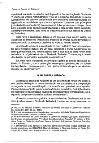 C urso de D ireito do T rabalho 71 
celetistas); ou ainda os critérios de integração e harmonização do Direito do 
Trabalho ao Direito Administrativo (veja-se a extrema dificuldade do ramo 
justrabalhista de conferir consistência aos princípios administrativistas de 
legalidade e moralidade, quando em aparente confronto com princípios 
justrabalhistas específicos). Nesta mesma linha, podem se contrapor, tam­bém, 
o debate entre princípios justrabalhistas e ética jurídica (como sugerido, 
contemporaneamente, pelo tema do trabalho ilícito e seus efeitos no Direito 
do Trabalho). 
Este novo e consistente debate é um dos que mais devem instigar os 
estudiosos do Direito do Trabalho no processo de avanço da modernização e 
democratização da sociedade brasileira no início do terceiro milênio. 
A propósito, em obra já construída no novo milênio(4), buscamos enfren­tar 
esse instigante debate. De um lado, indicando o tronco fundamental do 
ramo justrabalhista, seu núcleo basilar, sem o qual não se pode referir, com 
seriedade, à própria existência do Direito do Trabalho. Trata-se, aqui, do nú­cleo 
basilar de princípios especiais juslaborativos.(5) 
De outro lado, estudando os princípios gerais do Direito aplicáveis ao 
Direito do Trabalho, com a percepção, nesse grupo genérico, de um núcleo 
também basilar, perante o qual o ramo justrabalhista não pode ser desinte­ressado 
ou impermeável.® 
III. NATUREZA JURÍDICA 
A pesquisa acerca da natureza de um determinado fenômeno supõe a 
sua precisa definição — como declaração de sua essência e composição 
— seguida de sua classificação, como fenômeno passível de enquadra­mento 
em um conjunto próximo de fenômenos correlatos. Definição (busca 
da essência) e classificação (busca do posicionamento comparativo), eis a 
equação compreensiva básica da ideia de natureza^. 
Encontrar a natureza jurídica de um instituto do Direito (ou até de um 
ramo jurídico, como o Direito do Trabalho) consiste em se apreenderem os 
(4) DELGADO, Mauricio Godinho. Princípios de Direito Individual e Coletivo do Trabalho. 
São Paulo: LTr, 2001 (2. ed.: 2004). 
(5) É o que se analisa na mencionada obra, no capítulo intitulado “Princípios Especiais do 
Direito Individual do Trabalho — núcleo basilar”. 
(6) No livro “Princípios de Direito Individual e Coletivo do Trabalho”, já citado, examinam-se 
tais diretrizes em dois capítulos: “Princípios Constitucionais do Trabalho” (2a edição) e “Prin­cípios 
Gerais do Direito (ou de Outros Ramos Jurídicos) Aplicáveis ao Direito do Trabalho” 
(1a e 2a edições). 
(7) A comparação entre definição e natureza, como procedimentos lógicos acolhidos pela 
ciência, encontra-se em DELGADO, Mauricio Godinho. A Natureza Jurídica do Poder Em­pregatício, 
p. 78-80, texto a que se reporta no presente instante. 
 