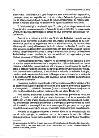 7 2 M auricio G odinho D elgado 
elementos fundamentais que integram sua composição específica, 
contrapondo-os, em seguida, ao conjunto mais próximo de figuras jurídicas 
(ou de segmentos jurídicos, no caso do ramo justrabalhista), de modo a clas­sificar 
o instituto enfocado no universo de figuras existentes no Direito. 
É “atividade lógica de classificação”®, pela qual se integra determinada 
figura jurídica no conjunto mais próximo de figuras existentes no universo do 
Direito, mediante a identificação e cotejo de seus elementos constitutivos fun­damentais. 
Encontrar a natureza jurídica do Direito do Trabalho consiste em se 
fixarem seus elementos componentes essenciais, contrapondo-os ao con­junto 
mais próximo de segmentos jurídicos sistematizados, de modo a clas­sificar 
aquele ramo jurídico no conjunto do universo do Direito. À medida que 
esse universo do Direito tem sido subdividido em dois grandes grupos (Direito 
Público versus Direito Privado), a pesquisa da natureza jurídica do Direito do 
Trabalho importa em classificar tal ramo especializado em algum dos grandes 
grupos clássicos componentes do Direito. 
Há uma dificuldade inicial razoável no que tange a essa pesquisa. É que 
os autores sequer se harmonizam a respeito dos critérios informadores dessa 
clássica subdivisão, percebendo-se até mesmo o questionamento taxativo 
sobre a própria validade científica da tipologia Direito Público/Direito Privado. 
Não obstante tais obstáculos, é indubitável a validade da referida tipologia, 
que tem ainda expressivo interesse prático para se compreender a essência 
e posicionamento comparativo dos diversos ramos jurídicos componentes 
do universo do Direito. 
No quadro do largo espectro de critérios voltados à diferenciação entre 
os segmentos público e privado do Direito, dois surgem como mais objetivos 
e abrangentes: o critério do interesse (oriundo da tradição romana) e o cri­tério 
da titularidade (de origem mais recente, na Idade Moderna). 
Pelo critério tradicional, a natureza do interesse prevalente no ramo 
jurídico (privada ou pública) é que determinaria seu posicionamento classifi-catório 
em um dos grupos básicos do universo jurídico. Já pelo critério moder­no, 
a titularidade primordial dos direitos e prerrogativas prevalecentes no ramo 
jurídico (detida por entes públicos ou, em contrapartida, por pessoas ou grupos 
privados) é que responderia por seu pretendido posicionamento classificatório. 
Roberto de Ruggiero encontra a melhor fórmula de concretização da 
mencionada tipologia, ao combinar, em um todo coerente, os dois critérios 
acima enfocados. Para o autor, público será o Direito que tenha por finalidade 
(8) A expressão é de SILVA, Antônio Áivares da. Direito Coletivo do Trabalho. Rio de Janeiro: 
Forense, 1979. p. 144, que, a propósito, traça, nessa obra, rico contraponto entre definição 
jurídica e natureza jurídica. 
 