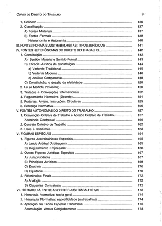 C urso de D ireito do T rabalho 9 
1. Conceito.............................................................................-................................... 136 
2. Classificação......................................................................................................... 137 
A) Fontes Materiais............................................................................................... 137 
B) Fontes Formais............................................................................................... 139 
Heteronomia e Autonomia.............................................................................. 140 
III. FONTES FORMAIS JUSTRABALHISTAS: TIPOS JURÍDICOS.............................. 141 
IV. FONTES HETERÔNOMAS DO DIREITO DO TRABALHO...................................... 142 
1. Constituição........................................................................................................... 142 
A) Sentido Material e Sentido Formal................................................................ 143 
B) Eficácia Jurídica da Constituição.................................................................. 144 
a) Vertente Tradicional.................................................................................... 145 
b) Vertente Moderna....................................................................................... 146 
c) Análise Comparativa................................................................................... 148 
C) Constituição: o desafio da efetividade......................................................... 150 
2. Lei (e Medida Provisória)..................................................................................... 150 
3. Tratados e Convenções Internacionais............................................................. 152 
4. Regulamento Normativo (Decreto)..................................................................... 154 
5. Portarias, Avisos, Instruções, Circulares........................................................... 155 
6. Sentença Normativa............................................................................................. 156 
V. FONTES AUTÔNOMAS DO Dl REITO DO TRABALHO............................................ 157 
1. Convenção Coletiva de Trabalho e Acordo Coletivo de Trabalho.................... 157 
Aderência Contratual........................................................................................... 160 
2. Contrato Coletivo de Trabalho............................................................................ 162 
3. Usos e Costumes................................................................................................. 163 
VI. FIGURAS ESPECIAIS................................................................................................ 164 
1. Figuras Justrabalhistas Especiais..................................................................... 165 
A) Laudo Arbitral (Arbitragem)............................................................................ 165 
B) Regulamento Empresarial............................................................................ 166 
2. Outras Figuras Jurídicas Especiais................................................................... 167 
A) Jurisprudência................................................................................................. 167 
B) Princípios Jurídicos........................................................................................ 169 
C) Doutrina............................................................................................................ 170 
D) Equidade.......................................................................................................... 170 
3. Referências Finais............................................... ................................................ 172 
A) Analogia............................................................................................................ 172 
B) Cláusulas Contratuais.................................................................................... 172 
VII. HIERARQUIA ENTRE AS FONTES JUSTRABALHISTAS......... ............................. 173 
1. Hierarquia Normativa: teoria geral...................................................................... 174 
2. Hierarquia Normativa: especificidade justrabalhista........................................ 174 
3. Aplicação da Teoria Especial Trabalhista......................................................... 176 
Acumulação versus Conglobamento................................................................ 178 
 
