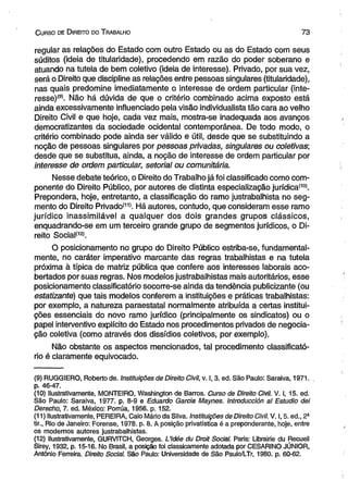 C urso de D ireito do T rabalho 7 3 
regular as relações do Estado com outro Estado ou as do Estado com seus 
súditos (ideia de titularidade), procedendo em razão do poder soberano e 
atuando na tutela de bem coletivo (ideia de interesse). Privado, por sua vez, 
será o Direito que discipline as relações entre pessoas singulares (titularidade), 
nas quais predomine imediatamente o interesse de ordem particular (inte­resse) 
®. Não há dúvida de que o critério combinado acima exposto está 
ainda excessivamente influenciado pela visão individualista tão cara ao velho 
Direito Civil e que hoje, cada vez mais, mostra-se inadequada aos avanços 
democratizantes da sociedade ocidental contemporânea. De todo modo, o 
critério combinado pode ainda ser válido e útil, desde que se substituindo a 
noção de pessoas singulares por pessoas privadas, singulares ou coletivas; 
desde que se substitua, ainda, a noção de interesse de ordem particular por 
interesse de ordem particular, setorial ou comunitária. 
Nesse debate teórico, o Direito do Trabalho já foi classificado como com­ponente 
do Direito Público, por autores de distinta especialização jurídica(10). 
Prepondera, hoje, entretanto, a classificação do ramo justrabalhista no seg­mento 
do Direito Privado'11'. Há autores, contudo, que consideram esse ramo 
jurídico inassimilável a qualquer dos dois grandes grupos clássicos, 
enquadrando-se em um terceiro grande grupo de segmentos jurídicos, o Di­reito 
Social(12). 
O posicionamento no grupo do Direito Público estriba-se, fundamental­mente, 
no caráter imperativo marcante das regras trabalhistas e na tutela 
próxima à típica de matriz pública que confere aos interesses laborais aco­bertados 
por suas regras. Nos modelos justrabalhistas mais autoritários, esse 
posicionamento classificatório socorre-se ainda da tendência publicizante (ou 
estatizante) que tais modelos conferem a instituições e práticas trabalhistas: 
por exemplo, a natureza paraestatal normalmente atribuída a certas institui­ções 
essenciais do novo ramo jurídico (principalmente os sindicatos) ou o 
papel interventívo explícito do Estado nos procedimentos privados de negocia­ção 
coletiva (como através dos dissídios coletivos, por exemplo). 
Não obstante os aspectos mencionados, tal procedimento classificató­rio 
é claramente equivocado. 
(9) RUGGIERO, Roberto de. Instituições de Direito Civil, v. 1,3. ed. São Paulo: Saraiva, 1971. 
p. 46-47. 
(10) Hustrativamente, MONTEIRO, Washington de Barros. Curso de Direito Civil. V. I, 15. ed. 
São Paulo: Saraiva, 1977. p. 8-9 e Eduardo Garcia Maynes. Introducción al Estúdio dei 
Derecho, 7. ed. México: Porrúa, 1956. p. 152. 
(11) Hustrativamente, PEREIRA, Caio Mário da Silva. Instituições de Direito Civil. V. 1,5. ed., 2- 
tir., Rio de Janeiro: Forense, 1978. p. 8. A posição privatística é a preponderante, hoje, entre 
os modernos autores justrabalhistas. 
(12) Hustrativamente, GURVITCH, Georges. L’ldée du Droit Social. Paris: Librairie du Recueil 
Sirey, 1932, p. 15-16. No Brasil, a posição foi classicamente adotada por CESARINO JÚNIOR, 
Antônio Ferreira. Direito Social. São Paulo: Universidade de São Paulo/LTr, 1980. p. 60-62. 
 
