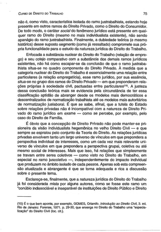 C urso de D jreito do T rabalho 7 5 
não é, como visto, característica isolada do ramo justrabalhista, estando hoje 
presente em outros ramos do Direito Privado, como o Direito do Consumidor. 
De todo modo, o caráter social do fenômeno jurídico está presente em qual­quer 
ramo do Direito (mesmo no mais individualista existente), não sendo 
apanágio do ramo justrabalhista. Finalmente, a dubiedade teórica (e mesmo 
histórica) desse suposto segmento (como já ressaltado) compromete sua pró­pria 
funcionalidade para o estudo da natureza jurídica do Direito do Trabalho. 
Enfocada a substância nuclear do Direito do Trabalho (relação de empre­go) 
e seu cotejo comparativo com a substância dos demais ramos jurídicos 
existentes, não há como escapar-se da conclusão de que o ramo justraba­lhista 
situa-se no quadro componente do Direito Privado. À medida que a 
categoria nuclear do Direito do Trabalho é essencialmente uma relação entre 
particulares (a relação empregatícia), esse ramo jurídico, por sua essência, 
situa-se no grupo dos ramos do Direito Privado — em que preponderam rela­ções 
próprias à sociedade civil, pactuadas entre particulares*15’. A justeza 
dessa conclusão teórica mais se evidencia pela circunstância de ter essa 
classificação aptidão de abranger desde os modelos mais democráticos e 
descentralizados de normatização trabalhista até os modelos mais autoritários 
de normatização juslaboral. É que se sabe, afinal, que a tutela do Estado 
sobre relações privadas não é incompatível com a natureza de Direito Pri­vado 
do ramo jurídico em exame — como se percebe, por exemplo, pelo 
caso do Direito de Família. 
É óbvio que a concepção de Direito Privado não pode manter-se pri­sioneira 
da visão individualista hegemônica no velho Direito Civii — e que 
sempre se espraiou pelo conjunto da Teoria do Direito. As relações jurídicas 
privadas envolvem tanto um largo universo de vínculos em que prepondera a 
perspectiva individual de interesses, como um cada vez mais relevante uni­verso 
de vínculos em que prepondera a perspectiva grupai, coletiva ou até 
mesmo social de interesses. Mais que isso, há relações que simplesmente 
se travam entre seres coletivos — como visto no Direito do Trabalho, em 
especial no ramo juscoletivo —, independentemente do impacto individual 
que produzem no âmbito isolado de cada pessoa. Apenas sob esta compreen­são 
atualizada e abrangente é que se torna adequada e rica a discussão 
sobre o presente tema. 
Esclareça-se, finalmente, que a natureza jurídica do Direito do Trabalho 
já foi considerada mista por alguns autores, como se fosse este ramo um 
“conúbio indissociável e inseparável de instituições de Direito Público e Direito 
(15) É o que bem aponta, por exemplo, GOMES, Orlando. Introdução ao Direito Civil, 3. ed. 
Rio de Janeiro: Forense, 1971. p. 29-30, que enxerga no Direito do Trabalho uma “especia­lização” 
do Direito Civil (loc. cit.). 
 