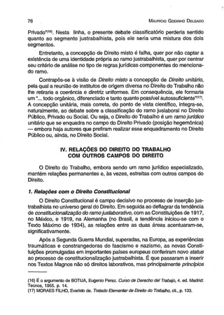 7 6 M auricio G odinho D elgado 
Privado”(16). Nesta linha, o presente debate ciassificatório perderia sentido 
quanto ao segmento justrabalhista, pois ele seria uma mistura dos dois 
segmentos. 
Entretanto, a concepção de Direito misto é falha, quer por não captar a 
existência de uma identidade própria ao ramo justrabalhista, quer por centrar 
seu critério de análise no tipo de regras jurídicas componentes do menciona­do 
ramo. 
Contrapôs-se à visão de Direito misto a concepção de Direito unitário, 
pela qual a reunião de institutos de origem diversa no Direito do Trabalho não 
lhe retiraria a coerência e diretriz uniformes. Em consequência, ele formaria 
um “... todo orgânico, diferenciado e tanto quanto possível autossuficiente”(17). 
A concepção unitária, mais correta, do ponto de vista científico, integra-se, 
naturalmente, ao debate sobre a classificação do ramo juslaboral no Direito 
Público, Privado ou Social. Ou seja, o Direito do Trabalho é um ramo jurídico 
unitário que se enquadra no campo do Direito Privado (posição hegemônica) 
— embora haja autores que prefiram realizar esse enquadramento no Direito 
Público ou, ainda, no Direito Social. 
IV. RELAÇÕES DO DIREITO DO TRABALHO 
COM OUTROS CAMPOS DO DIREITO 
O Direito do Trabalho, embora sendo um ramo jurídico especializado, 
mantém relações permanentes e, às vezes, estreitas com outros campos do 
Direito. 
1. Relações com o Direito Constitucional 
O Direito Constitucional é campo decisivo no processo de inserção jus­trabalhista 
no universo geral do Direito. Em seguida ao deflagrar da tendência 
de constitucionalização do ramo juslaborativo, com as Constituições de 1917, 
no México, e 1919, na Alemanha (no Brasil, a tendência iniciou-se com o 
Texto Máximo de 1934), as relações entre as duas áreas acentuaram-se, 
significativamente. 
Após a Segunda Guerra Mundial, superadas, na Europa, as experiências 
traumáticas e constrangedoras do fascismo e nazismo, as novas Consti­tuições 
promulgadas em importantes países europeus conferiram novo status 
ao processo de constitucionalização justrabalhista. É que passaram a inserir 
nos Textos Magnos não só direitos laborativos, mas principalmente princípios 
(16) É o argumento de BOTIJA, Eugênio Perez. Curso de Derecho dei Trabajo, 4. ed. Madrid: 
Tecnos, 1955. p. 14. 
(17) MORAES FILHO, Evaristo de. Tratado Elementar de Direito do Trabalho, cit., p. 133. 
 