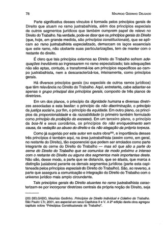 7 8 M auricio G odinho D elgado 
Parte significativa desses vínculos é formada pelos princípios gerais de 
Direito que atuam no ramo justrabalhista, além dos princípios especiais 
de outros segmentos jurídicos que também cumprem papel de relevo no 
Direito do Trabalho. Na verdade, pode-se dizer que os princípios gerais do Direito 
(que, hoje, em grande medida, são princípios constitucionais), que se apli­cam 
ao ramo justrabalhista especializado, demarcam os laços essenciais 
que este ramo, não obstante suas particularizações, tem de manter com o 
restante do direito. 
É ciaro que tais princípios externos ao Direito do Trabalho sofrem ade­quações 
inevitáveis ao ingressarem no ramo especializado; tais adequações 
não são aptas, contudo, a transformá-los em princípios específicos ao cam­po 
justrabalhista, nem a descaracterizá-los, inteiramente, como princípios 
gerais. 
Há diversos princípios gerais (ou especiais de outros ramos jurídicos) 
que têm relevância no Direito do Trabalho. Aqui, entretanto, cabe adiantar-se 
apenas o grupo principal dos princípios gerais, composto de três planos de 
diretrizes. 
Em um dos planos, o princípio da dignidade humana e diversas diretri­zes 
associadas a esta basilar: o princípio da não discriminação, o princípio 
da justiça social e, por fim, o princípio da equidade. Em outro plano, os princí­pios 
da proporcionalidade e da razoabilidade (o primeiro também formulado 
como princípio da proibição do excesso). Em um terceiro plano, o princípio 
da boa-fé e seus corolários, os princípios do não enriquecimento sem 
causa, da vedação ao abuso do direito e da não alegação da própria torpeza. 
Como já sugerido por este autor em outra obra(20), a importância desses 
três princípios é também aqui, na área justrabalhista (assim como, em geral, 
no restante do Direito), tão exponencial que podem ser arrolados como parte 
integrante do cerne do Direito do Trabalho — mas só que são a parte do 
cerne do Direito do Trabalho que se comunica de modo próximo e intenso 
com o restante do Direito ou alguns dos segmentos mais importantes deste. 
Não são, desse modo, a parte que se distancia, que se afasta, que marca a 
distinção juslaboral perante os demais segmentos jurídicos (parte esta capi­taneada 
pelos princípios especiais do Direito do Trabalho). São, ao reverso, a 
parte que assegura a comunicação e integração do Direito do Trabalho com o 
universo jurídico mais amplo circundante. 
Tais princípios gerais do Direito atuantes no ramo justrabalhista carac­terizam- 
se por incorporar diretrizes centrais da própria noção de Direito, seja 
(20) DELGADO, Mauricio Godinho. Princípios de Direito Individual e Coletivo do Trabalho. 
São Paulo: LTr, 2001, em especial em seus Capítulos II e V. A 2a edição desta obra agregou 
capítulo sobre “Princípios Constitucionais do Trabalho”. 
 
