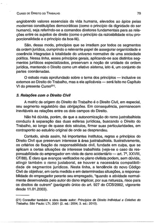 C urso de D ireito do T rabalho 7 9 
englobando valores essenciais da vida humana, elevados ao ápice peias 
modernas constituições democráticas (como o princípio da dignidade do ser 
humano), seja referindo-se a comandos diretores fundamentais para as rela­ções 
entre os sujeitos de direito (como o princípio da razoabilidade e/ou pro­porcionalidade 
e o princípio da boa-fé). 
São, desse modo, princípios que se irradiam por todos os segmentos 
da ordem jurídica, cumprindo o relevante papel de assegurar organícidade e 
coerência integradas à totalidade do universo normativo de uma sociedade 
política. Nessa linha, esses princípios gerais, apiicando-se aos distintos seg­mentos 
jurídicos especializados, preservam a noção de unidade da ordem 
jurídica, mantendo o Direito como um efetivo sistema, isto é, um conjunto de 
partes coordenadas. 
O estudo mais aprofundado sobre o tema dos princípios — inclusive os 
externos ao Direito do Trabalho, mas a ele aplicáveis — será feito no Capítulo 
VI do presente Curso*21*. 
3. Relações com o Direito Civil 
A matriz de origem do Direito do Trabalho é o Direito Civil, em especial, 
seu segmento regulatório das obrigações. Em consequência, permanecem 
inevitáveis as relações entre os dois campos do Direito. 
Não há dúvida, porém, de que a autonomização do ramo justrabalhista 
conduziu à separação das duas esferas jurídicas, buscando o Direito do 
Trabalho, ao longo de quase dois séculos, firmar suas particularidades, em 
contraponto ao estuário original de onde se desprendeu. 
Contudo, ainda assim, há importantes institutos, regras e princípios do 
Direito Civil que preservam interesse à área justrabalhista. Hustrativamente, 
os critérios de fixação de responsabilidade civil, fundada em culpa, que se 
aplicam a certas situações de interesse trabalhista (veja-se o caso da res­ponsabilidade 
do empregador em vista de dano acidentário — art. 7S, XXVIII, 
CF/88). É claro que avanços verificados no plano civilista podem, sem dúvida, 
atingir também o ramo juslaboral, se houver a necessária compatibili­dade 
de segmentos jurídicos. Nesta linha, a tendência do novo Código 
Civil de objetivar, em certa medida e em determinadas situações, a responsa­bilidade 
do empregador perante seu empregado, “quando a atividade normal­mente 
desenvolvida pelo autor do dano implicar, por sua natureza, risco para 
os direitos de outrem” (parágrafo único do art. 927 do CCB/2002, vigorante 
desde 11.01.2003). 
(21) Consultar também a obra deste autor: Princípios de Direito Individual e Coletivo do 
Trabalho. São Paulo: LTr, 2001 (2. ed.: 2004; 3. ed.: 2010). 
 