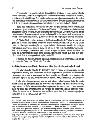 8 0 M auricio G odinho D elgado 
Por outro lado, a teoria civilista de nulidades. Embora o ramo justrabalhista 
tenha elaborado, como sua regra gerai, teoria de nulidades específica e distinta, 
a velha matriz do Código Civil ainda aplica-se em algumas situações de vícios 
nos elementos constitutivos do contrato de trabalho. É o que se passa no tocante 
à ilicitude do objeto do contrato empregatício (o chamado trabalho ilícito). 
Esse tipo de relação verifica-se também no que tange à teoria hierárquica 
de normas justrabalhistas. Embora o Direito do Trabalho também tenha 
elaborado teoria própria, muito diferente da oriunda do Direito Civil, esta ainda 
preserva-se influente em certos casos de conflitos de regras jurídicas no ramo 
juslaborativo (notadamente, quando se tratar de regras proibitivas estatais). 
O Direito Civil, por fim, é fonte subsidiária do Direito do Trabalho, em situa­ções 
de lacunas nas fontes principais desse ramo jurídico (art. 8S, CLT). Cabe 
notar, porém, que a aplicação da regra civilista não tem o condão de revogar 
regra juslaborativa especial: é que, em tal caso, não terá havido lacuna, inviabi­lizando 
a analogia pretendida; além disso, a regra especial não se invalida, por 
força do surgimento de regra geral distinta, do mesmo modo que não tem apti­dão 
para influir no campo de atuação desta.*22* 
Registre-se que inúmeras dessas relações serão retomadas ao longo 
do presente Curso de Direito do Trabalho. 
4. Relações com o Direito Previdenciário (ou de Seguridade Social) 
Os vínculos do Direito do Trabalho com o ramo previdenciário (ou de 
seguridade social) são históricos: os dois segmentos jurídicos praticamente 
nasceram do mesmo processo de intervenção do Estado no mercado de 
trabalho, a partir da segunda metade do século XIX, na Europa Ocidental.(23) 
Hoje tais vínculos preservam-se estreitos, inclusive pelo fato de parte 
significativa da arrecadação da Previdência Oficial, no sistema brasileiro, 
originar-se da folha de salários das empresas, tomando como base de cál­culo, 
no caso dos empregados, as verbas de natureza salarial por eles rece­bidas, 
inclusive as equiparadas aos salários para tais fins, como as gorjetas 
(arts. 29, § 1s, e 457, caput, CLT)!24). 
(22) Sobre a não aplicação de regras civis e processuais civis no campo material e 
processual trabalhista, quando incompatíveis, consultar DELGADO, Mauricio Godinho. 
Direito do Trabalho e Processo do Trabalho: critérios para a importação de regras legais 
civis e processuais civis. Revista LTr, São Paulo: LTr, maio de 2007, p. 553-554. 
(23) Sobre esse processo histórico, que também desaguaria no Weifare State, consultar a 
obra coletiva organizada por DELGADO, Mauricio Godinho e PORTO, Lorena Vasconcelos. 
O Estado de Bem-Estar Social no Século XXI, São Paulo: LTr, 2007. 
(24) As gorjetas são consideradas, rigorosamente, remuneração, uma vez que pagas por 
terceiros e não pelo empregador: porém, compõem a base de cálculo do salário de contri­buição 
do empregado. 
 