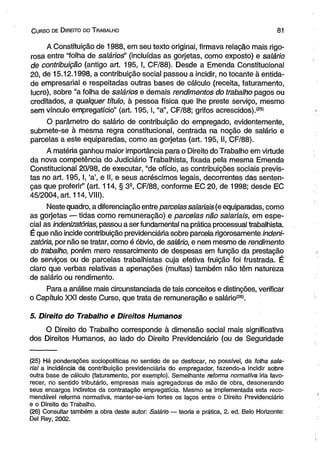 C urso de D ireito do T rabalho 81 
A Constituição de 1988, em seu texto originai, firmava relação mais rigo­rosa 
entre “foiha de sa/áríos” (incluídas as gorjetas, como exposto) e salário 
de contribuição (antigo art. 195, I, CF/88). Desde a Emenda Constitucional 
20, de 15.12.1998, a contribuição social passou a incidir, no tocante à entida­de 
empresarial e respeitadas outras bases de cálculo (receita, faturamento, 
lucro), sobre “a folha de salários e demais rendimentos do trabalho pagos ou 
creditados, a qualquer título, à pessoa física que lhe preste serviço, mesmo 
sem vínculo empregatício” (art. 195,1, “a”, CF/88; grifos acrescidos).(25! 
O parâmetro do salário de contribuição do empregado, evidentemente, 
submete-se à mesma regra constitucional, centrada na noção de salário e 
parcelas a este equiparadas, como as gorjetas (art. 195, II, CF/88). 
A matéria ganhou maior importância para o Direito do Trabalho em virtude 
da nova competência do Judiciário Trabalhista, fixada pela mesma Emenda 
Constitucional 20/98, de executar, “de ofício, as contribuições sociais previs­tas 
no art. 195,1, ‘a’, e II, e seus acréscimos legais, decorrentes das senten­ças 
que proferir” (art. 114, § 3S, CF/88, conforme EC 20, de 1998; desde EC 
45/2004, art. 114, VIII). 
Neste quadro, a diferenciação entre parcelas salariais (e equiparadas, como 
as gorjetas — tidas como remuneração) e parcelas não salariais, em espe­cial 
as indenizatórias, passou a ser fundamental na prática processual trabalhista. 
É que não incide contribuição previdenciária sobre parcela rigorosamente indeni-zatória, 
por não se tratar, como é óbvio, de salário, e nem mesmo de rendimento 
do trabalho, porém mero ressarcimento de despesas em função da prestação 
de serviços ou de parcelas trabalhistas cuja efetiva fruição foi frustrada. É 
claro que verbas relativas a apenações (multas) também não têm natureza 
de salário ou rendimento. 
Para a análise mais circunstanciada de tais conceitos e distinções, verificar 
o Capítulo XXI deste Curso, que trata de remuneração e salário(26). 
5. Direito do Trabalho e Direitos Humanos 
O Direito do Trabalho corresponde à dimensão social mais significativa 
dos Direitos Humanos, ao lado do Direito Previdenciário (ou de Seguridade 
(25) Há ponderações sociopolíticas no sentido de se desfocar, no possível, da folha sala­rial 
a incidência da contribuição previdenciária do empregador, fazendo-a incidir sobre 
outra base de cálculo (faturamento, por exemplo). Semelhante reforma normativa iria favo­recer, 
no sentido tributário, empresas mais agregadoras de mão de obra, desonerando 
seus encargos indiretos da contratação empregatícia. Mesmo se implementada esta reco­mendável 
reforma normativa, manter-se-iam fortes os laços entre o Direito Previdenciário 
e o Direito do Trabalho. 
(26) Consultar também a obra deste autor: Salário — teoria e prática, 2. ed. Belo Horizonte: 
Del Rey, 2002. 
 