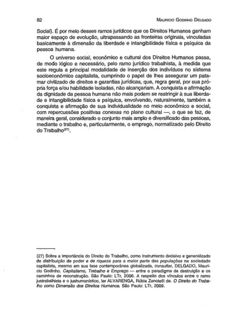 8 2 M auricio G odinho D elgado 
Social). É por meio desses ramos jurídicos que os Direitos Humanos ganham 
maior espaço de evolução, ultrapassando as fronteiras originais, vinculadas 
basicamente à dimensão da liberdade e intangibilidade física e psíquica da 
pessoa humana. 
O universo social, econômico e cultural dos Direitos Humanos passa, 
de modo lógico e necessário, pelo ramo jurídico trabalhista, à medida que 
este regula a principal modalidade de inserção dos indivíduos no sistema 
socioeconômico capitalista, cumprindo o papel de lhes assegurar um pata­mar 
civilizado de direitos e garantias jurídicas, que, regra geral, por sua pró­pria 
força e/ou habilidade isoladas, não alcançariam. A conquista e afirmação 
da dignidade da pessoa humana não mais podem se restringir à sua liberda­de 
e intangibilidade física e psíquica, envolvendo, naturalmente, também a 
conquista e afirmação de sua individualidade no meio econômico e social, 
com repercussões positivas conexas no plano cultural —, o que se faz, de 
maneira geral, considerado o conjunto mais amplo e diversificado das pessoas, 
mediante o trabalho e, particularmente, o emprego, normatizado pelo Direito 
do Trabalho(27). 
(27) Sobre a importância do Direito do Trabalho, como instrumento decisivo e generalizado 
de distribuição de poder e de riqueza para a maior parte das populações na sociedade 
capitalista, mesmo em sua fase contemporânea globalizada, consultar, DELGADO, Maurí­cio 
Godinho. Capitalismo, Trabalho e Emprego — entre o paradigma da destruição e os 
caminhos de reconstrução. São Paulo: LTr, 2006. A respeito dos vínculos entre o ramo 
justrabalhista e o jushumanístico, ler ALVARENGA, Rúbia Zanotelli de. O Direito do Traba­lho 
como Dimensão dos Direitos Humanos. São Paulo: LTr, 2009. 
 