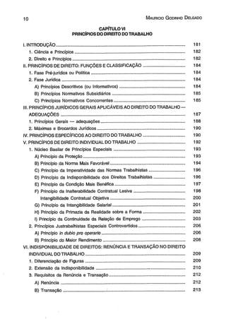 1 0 M aurício G odinho D elgado 
CAPÍTULO VI 
PRINCÍPIOS DO DIREITO DO TRABALHO 
I. INTRODUÇÃO............................................................................................................. 181 
1. Ciência e Princípios............................................................................................. 182 
2. Direito e Princípios....................................................................................... ....... 182 
II. PRINCÍPIOS DE DIREITO: FUNÇÕES E CLASSIFICAÇÃO................................... 184 
1. Fase Pré-jurídica ou Política............................................................................... 184 
2. Fase Jurídica........................................................................................................ 184 
A) Princípios Descritivos (ou Informativos)....................................................... 184 
B) Princípios Normativos Subsidiários............................................................. 185 
C) Princípios Normativos Concorrentes............................................................ 185 
III. PRINCÍPIOS JURÍDICOS GERAIS APLICÁVEIS AO DIREITO DO TRABALHO — 
ADEQUAÇÕES......................................................................................................... 187 
1. Princípios Gerais — adequações....................................................................... 188 
2. Máximas e Brocardos Jurídicos.......................................................................... 190 
IV. PRINCÍPIOS ESPECÍFICOS AO DIREITO DO TRABALHO................................... 190 
V. PRINCÍPIOS DE DIREITO INDIVIDUAL DO TRABALHO........................................ 192 
1. Núcleo Basilar de Princípios Especiais............................................................ 193 
A) Princípio da Proteção....................................................................................... 193 
B) Princípio da Norma Mais Favorável............................................................... 194 
C) Princípio da Imperatividade das Normas Trabalhistas.............................. 196 
D) Princípio da Indisponibilidade dos Direitos Trabalhistas.......................... 196 
E) Princípio da Condição Mais Benéfica........................................................... 197 
F) Princípio da Inalterabilidade Contratual Lesiva........................................... 198 
Intangibilidade Contratual Objetiva............................................................... 200 
G) Princípio da Intangibilidade Salarial............................................................. 201 
H) Princípio da Primazia da Realidade sobre a Forma................................... 202 
I) Princípio da Continuidade da Relação de Emprego.................................... 203 
2. Princípios Justrabalhistas Especiais Controvertidos....................................... 206 
A) Princípio in dubio pro operário...................................................................... 206 
B) Princípio do Maior Rendimento..................................................................... 208 
VI. INDISPONIBILIDADE DE DIREITOS: RENÚNCIA E TRANSAÇÃO NO DIREITO 
INDIVIDUAL DO TRABALHO...................................................................... .............. 209 
1. Diferenciação de Figuras.................................................................................... 209 
2. Extensão da Indisponibilidade........................................... - .............................. 210 
3. Requisitos da Renúncia e Transação................................................................ 212 
A) Renúncia......................................................................................................... 212 
B) Transação.................................... ;.................................................................. 213 
 