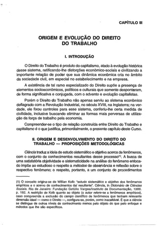 CAPÍTULO II! 
ORIGEM E EVOLUÇÃO DO DIREITO 
DO TRABALHO 
I. INTRODUÇÃO 
O Direito do Trabalho é produto do capitalismo, atado à evolução histórica 
desse sistema, retificando-lhe distorções econômico-sociais e civilizando a 
importante relação de poder que sua dinâmica econômica cria no âmbito 
da sociedade civil, em especial no estabelecimento e na empresa. 
A existência de tal ramo especializado do Direito supõe a presença de 
elementos socioeconômicos, políticos e culturais que somente despontaram, 
de forma significativa e conjugada, com o advento e evolução capitalistas. 
Porém o Direito do Trabalho não apenas serviu ao sistema econômico 
deflagrado com a Revolução Industrial, no século XVIII, na Inglaterra; na ver­dade, 
ele fixou controles para esse sistema, conferiu-lhe certa medida de 
civilidade, inclusive buscando eliminar as formas mais perversas de utiliza­ção 
da força de trabalho pela economia. 
Compreender-se o tipo de relação construída entre Direito do Trabalho e 
capitalismo é o que justifica, primordialmente, o presente capítulo deste Curso. 
II. ORIGEM E DESENVOLVIMENTO DO DIREITO DO 
TRABALHO — PROPOSIÇÕES METODOLÓGICAS 
Ciência traduz a ideia de estudo sistemático e objetivo acerca de fenômenos, 
com o conjunto de conhecimentos resultantes desse processo'1’. A busca de 
uma satisfatória objetividade e sistematicidade na análise do fenômeno enfoca­do 
impõe ao estudioso o respeito a métodos de observância e reflexão sobre o 
respectivo fenômeno; o respeito, portanto, a um conjunto de procedimentos 
(1) O conceito origina-se de Willian Kolb: “estudo sistemático e objetivo dos fenômenos 
empíricos e o acervo de conhecimentos daí resultante". Ciência, in Dicionário de Ciências 
Sociais. Rio de Janeiro: Fundação Getúlio Vargas/Instituto de Documentação, 1986. 
p. 182. A restrição de Kolb quanto ao objeto (o autor refere-se a fenômenos empíricos), 
caso compreenda a exclusão do campo científico de fenômenos que tenham relevante 
dimensão ideal — como o Direito — , configura-se, porém, como inaceitável. É que a ciência 
se distingue de outros níveis de conhecimento menos pelo objeto do que pelo enfoque e 
métodos que lhe são específicos. 
 