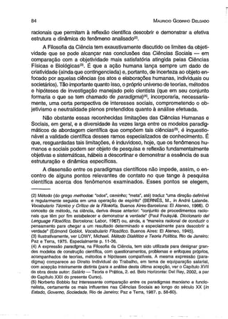 8 4 M auricio G odinho D elgado 
racionais que permitam à reflexão científica descobrir e demonstrar a efetiva 
estrutura e dinâmica do fenômeno analisado(2). 
A Filosofia da Ciência tem exaustivamente discutido os limites da objeti­vidade 
que se pode alcançar nas conclusões das Ciências Sociais — em 
comparação com a objetividade mais satisfatória atingida pelas Ciências 
Físicas e Biológicas'31. É que a ação humana lança sempre um dado de 
criatividade (ainda que contingenciada) e, portanto, de incerteza ao objeto en­focado 
por aquelas ciências (os atos e elaborações humanas, individuais ou 
societários). Tão importante quanto isso, o próprio universo de teorias, métodos 
e hipóteses de investigação manejado pelo cientista (que em seu conjunto 
formaria o que se tem chamado de paradigma)^, incorporaria, necessaria­mente, 
uma certa perspectiva de interesses sociais, comprometendo o ob-jetivismo 
e neutralidade plenos pretendidos quanto à análise efetuada. 
Não obstante essas reconhecidas limitações das Ciências Humanas e 
Sociais, em geral, e a diversidade às vezes larga entre os modelos paradig­máticos 
de abordagem científica que compõem tais ciências®, é inquestio­nável 
a validade científica desses ramos especializados de conhecimento. É 
que, resguardadas tais limitações, é induvidoso, hoje, que os fenômenos hu­manos 
e sociais podem ser objeto de pesquisa e reflexão fundamentalmente 
objetivas e sistemáticas, hábeis a descortinar e demonstrar a essência de sua 
estruturação e dinâmica específicas. 
A dissensão entre os paradigmas científicos não impede, assim, o en­contro 
de alguns pontos relevantes de contato no que tange à pesquisa 
científica acerca dos fenômenos examinados. Esses pontos se elegem, 
(2) Método (do grego methodos: “odos”, caminho; “meta”, até) traduz “uma direção definível 
e regularmente seguida em uma operação de espírito” (BERNÉS, M., in André Lalande. 
Vocabuiario Técnico y Crítico de Ia Filosofia. Buenos Aires-Barcelona: El Ateneo, 1966). O 
conceito de método, na ciência, deriva desse anterior: “conjunto de procedimentos racio­nais 
que têm por fim estabelecer e demonstrar a verdade” (Paul Foulquié. Diccionario dei 
Lenguage Filosófico. Barcelona: Labor, 1967) ou, ainda, a “maneira racional de conduzir o 
pensamento para chegar a um resultado determinado e especialmente para descobrir a 
verdade” (Edmond Goblot. Vocabuiario Filosófico. Buenos Aires: El Ateneo, 1945). 
(3) Hustrativamente, ver LOWY, Michael. Método Dialético e Teoria Política. Rio de Janeiro: 
Paz e Terra, 1975. Especialmente p. 11-36. 
(4) A expressão paradigma, na Filosofia da Ciência, tem sido utilizada para designar gran­des 
modelos de construção científica, com questionamentos, problemas e enfoques próprios, 
acompanhados de teorias, métodos e hipóteses compatíveis. A mesma expressão (para­digma) 
comparece ao Direito individual do Trabalho, em tema de equiparação salarial, 
com acepção inteiramente distinta (para a análise desta última acepção, ver o Capítulo XVII 
da obra deste autor: Salário — Teoria e Prática, 2. ed. Belo Horizonte: Del Rey, 2002, a par 
do Capítulo XXII do presente Curso). 
(5) Norberto Bobbio faz interessante comparação entre os paradigmas marxiano e funcio-nalista, 
certamente os mais influentes nas Ciências Sociais ao longo do século XX (in 
Estado, Governo, Sociedade. Rio de Janeiro: Paz e Terra, 1987. p. 58-60). 
 