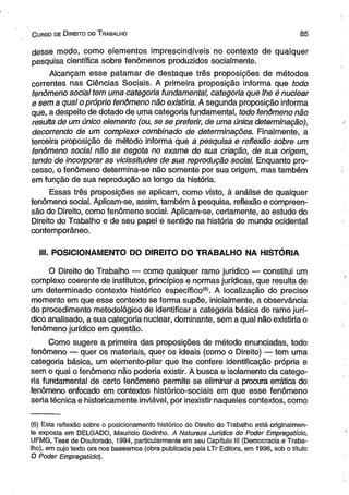 C urso de D ireito do T rabalho 8 5 
desse modo, como elementos imprescindíveis no contexto de qualquer 
pesquisa científica sobre fenômenos produzidos socialmente. 
Alcançam esse patamar de destaque três proposições de métodos 
correntes nas Ciências Sociais. A primeira proposição informa que todo 
fenômeno social tem uma categoria fundamental, categoria que lhe é nuclear 
e sem a qual o próprio fenômeno não existiria. A segunda proposição informa 
que, a despeito de dotado de uma categoria fundamental, todo fenômeno não 
resulta de um único elemento (ou, se se preferir, de uma única determinação), 
decorrendo de um complexo combinado de determinações. Finalmente, a 
terceira proposição de método informa que a pesquisa e reflexão sobre um 
fenômeno social não se esgota no exame de sua criação, de sua origem, 
tendo de incorporar as vicissitudes de sua reprodução social. Enquanto pro­cesso, 
o fenômeno determina-se não somente por sua origem, mas também 
em função de sua reprodução ao longo da história. 
Essas três proposições se aplicam, como visto, à análise de qualquer 
fenômeno social. Aplicam-se, assim, também à pesquisa, reflexão e compreen­são 
do Direito, como fenômeno social. Aplicam-se, certamente, ao estudo do 
Direito do Trabalho e de seu papel e sentido na história do mundo ocidental 
contemporâneo. 
III. POSICIONAMENTO DO DIREITO DO TRABALHO NA HISTÓRIA 
O Direito do Trabalho — como qualquer ramo jurídico — constitui um 
complexo coerente de institutos, princípios e normas jurídicas, que resulta de 
um determinado contexto histórico específico*8'. A localização do preciso 
momento em que esse contexto se forma supõe, inicialmente, a observância 
do procedimento metodológico de identificar a categoria básica do ramo jurí­dico 
analisado, a sua categoria nuclear, dominante, sem a qual não existiria o 
fenômeno jurídico em questão. 
Como sugere a primeira das proposições de método enunciadas, todo 
fenômeno — quer os materiais, quer os ideais (como o Direito) — tem uma 
categoria básica, um elemento-pilar que lhe confere identificação própria e 
sem o qual o fenômeno não poderia existir. A busca e isolamento da catego­ria 
fundamental de certo fenômeno permite se eliminar a procura errática do 
fenômeno enfocado em contextos histórico-sociais em que esse fenômeno 
seria técnica e historicamente inviável, por inexistir naqueles contextos, como 
(6) Esta reflexão sobre o posicionamento histórico do Direito do Trabalho está originalmen­te 
exposta em DELGADO, Mauricio Godinho. A Natureza Jurídica do Poder Empregatício, 
UFMG, Tese de Doutorado, 1994, particularmente em seu Capítulo III (Democracia e Traba­lho), 
em cujo texto ora nos baseamos (obra publicada pela LTr Editora, em 1996, sob o título 
O Poder Empregatício). 
 