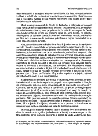 8 6 M auricio G odinho D elgado 
dado relevante, a categoria nuclear identificada. De fato, é objetivamente 
inviável a existência do fenômeno enfocado em momentos históricos em 
que a categoria nuclear desse mesmo fenômeno não exista como dado 
histórico-social relevante. 
Qual a categoria central do Direito do Trabalho, a categoria sem a qual 
esse ramo jurídico especializado não existiria? Obviamente, está-se falando 
do trabalho subordinado, mais propriamente da relação empregatícia. O nú­cleo 
fundamental do Direito do Trabalho situa-se, sem dúvida, na relação 
empregatícia de trabalho, construindo-se em torno dessa relação jurídica es­pecífica 
todo o universo de institutos, princípios e regras características a 
esse específico ramo jurídico. 
Ora, a existência do trabalho livre (isto é, juridicamente livre) é pres­suposto 
histórico-material do surgimento do trabalho subordinado (e, via de 
consequência, da relação empregatícia). Pressuposto histórico porque o tra­balho 
subordinado não ocorre, de modo relevante, na história, enquanto não 
assentada uma larga oferta de trabalho livre no universo econômico-social. 
Pressuposto material (e lógico) porque o elemento subordinação não se cons­trói 
de modo distintivo senão em relações em que o prestador não esteja 
submetido de modo pessoal e absoluto ao tomador dos serviços (como 
ocorre na servidão e escravatura, por exemplo). Em decorrência dessa 
conexão histórica, material e lógica entre trabalho livre e trabalho subordi­nado, 
percebe-se que as relações jurídicas escravistas e servis são incom­patíveis 
com o Direito do Trabalho. É que elas supõem a sujeição pessoal 
do trabalhador e não a sua subordinação. 
Subordinação é conceito que traduz a situação jurídica derivada do con­trato 
de trabalho mediante a qual o empregado se obriga a acolher a direção 
do empregador sobre o modo de realização da prestação de serviços!7). 
Consiste, assim, no polo reflexo e combinado do poder de direção (tam­bém 
de matriz jurídica), exercitado pelo empregador ao longo da relação de 
emprego. A subordinação é, pois, enfocada pela ordem jurídica sob um pris­ma 
estritamente objetivo, atuando sobre o modo de realização da prestação 
pactuada. Não gera um estado de sujeição pessoal (prisma subjetivo) do 
prestador de serviços — razão por que supõe e preserva a liberdade do pres­tador. 
Já a sujeição é subjetiva, atuando sobre a pessoa do trabalhador — 
razão por que supõe e reproduz sua falta de liberdade pessoal. 
O pressuposto histórico-material (isto é, trabalho livre) do elemento nu­clear 
da relação empregatícia (trabalho subordinado) somente surge, na his­tória 
ocidental, como elemento relevante, a contar da Idade Moderna. De fato, 
(7) A respeito, ver DELGADO, Mauricio Godinho. O Poder Empregatício (Capítulo III). O tema 
da subordinação será retomado neste Curso, no Capítulo IX, sobre relação de emprego. 
 