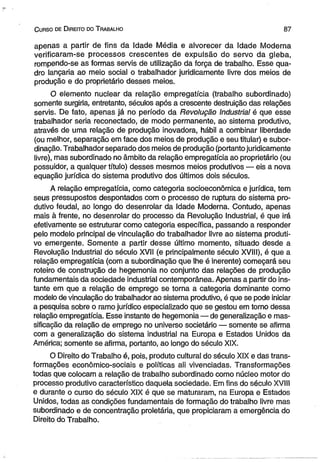 C urso de D ireito do T rabalho 8 7 
apenas a partir de fins da Idade Média e alvorecer da Idade Moderna 
verificaram-se processos crescentes de expulsão do servo da gleba, 
rompendo-se as formas servis de utilização da força de trabalho, Esse qua­dro 
lançaria ao meio social o trabalhador juridicamente livre dos meios de 
produção e do proprietário desses meios. 
O elemento nuclear da relação empregatícia (trabalho subordinado) 
somente surgiria, entretanto, séculos após a crescente destruição das relações 
servis. De fato, apenas já no período da Revolução Industrial é que esse 
trabalhador seria reconectado, de modo permanente, ao sistema produtivo, 
através de uma relação de produção inovadora, hábil a combinar liberdade 
(ou melhor, separação em face dos meios de produção e seu titular) e subor­dinação. 
Trabalhador separado dos meios de produção (portanto juridicamente 
livre), mas subordinado no âmbito da relação empregatícia ao proprietário (ou 
possuidor, a qualquer título) desses mesmos meios produtivos — eis a nova 
equação jurídica do sistema produtivo dos últimos dois séculos. 
A relação empregatícia, como categoria socioeconômica e jurídica, tem 
seus pressupostos despontados com o processo de ruptura do sistema pro­dutivo 
feudal, ao longo do desenrolar da Idade Moderna. Contudo, apenas 
mais à frente, no desenrolar do processo da Revolução Industrial, é que irá 
efetivamente se estruturar como categoria específica, passando a responder 
pelo modelo principal de vinculação do trabalhador livre ao sistema produti­vo 
emergente. Somente a partir desse último momento, situado desde a 
Revolução Industrial do século XVII (e principalmente século XVIII), é que a 
relação empregatícia (com a subordinação que lhe é inerente) começará seu 
roteiro de construção de hegemonia no conjunto das relações de produção 
fundamentais da sociedade industrial contemporânea. Apenas a partir do ins­tante 
em que a relação de emprego se torna a categoria dominante como 
modelo de vinculação do trabalhador ao sistema produtivo, é que se pode iniciar 
a pesquisa sobre o ramo jurídico especializado que se gestou em torno dessa 
relação empregatícia. Esse instante de hegemonia — de generalização e mas­sificação 
da relação de emprego no universo societário — somente se afirma 
com a generalização do sistema industrial na Europa e Estados Unidos da 
América; somente se afirma, portanto, ao longo do século XIX. 
O Direito do Trabalho é, pois, produto cultural do século XIX e das trans­formações 
econômico-sociais e políticas ali vivenciadas. Transformações 
todas que colocam a relação de trabalho subordinado como núcleo motor do 
processo produtivo característico daquela sociedade. Em fins do século XVIII 
e durante o curso do século XIX é que se maturaram, na Europa e Estados 
Unidos, todas as condições fundamentais de formação do trabalho livre mas 
subordinado e de concentração proletária, que propiciaram a emergência do 
Direito do Trabalho. 
 