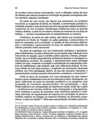 9 0 M auricio G odinho D elgado 
de acentuar outros fatores convergentes, como a utilização maciça da força 
de trabalho pelo sistema produtivo e a formação de grandes contingentes urba­nos 
operários naquelas sociedades. 
Do ponto de vista social, são fatores que propiciaram as condições 
favoráveis ao surgimento do Direito do Trabalho: a concentração proletária na 
sociedade europeia e norte-americana em tomo das grandes cidades industriais; o 
surgimento de uma inovadora identificação profissional entre as grandes 
massas obreiras, a partir de um mesmo universo de exercício de sua força de 
trabalho — universo consubstanciado no estabelecimento ou empresa. 
Finalmente, do ponto de vista político, são fatores que conduziram ao 
surgimento do Direito do Trabalho as ações gestadas e desenvolvidas no 
plano da sociedade civil e do Estado, no sentido de fixar preceitos objetivos 
para a contratação e gerenciamento da força de trabalho componente do 
sistema produtivo então estruturado. 
No plano da sociedade civil, tem fundamental relevância a descoberta, 
pelos trabalhadores, da ação coletiva (em vez da simples ação individual) como 
instrumento de atuação, quer no âmbito político (perante o Estado, principal­mente), 
quer no âmbito essencialmente profissional (perante o empregador ou 
empregadores, portanto). Em seguida, o aperfeiçoamento dessa estratégia 
coletiva de ação, mediante a formação e consolidação de organizações cole­tivas 
de trabalhadores, seja sindicais, seja mais nitidamente políticas. Por fim, 
como síntese de todo esse processo, o surgimento de movimentos claramente 
políticos, com forte participação obreira, de que são exemplos marcantes o 
associacionismo sindical nacional e internacional, o socialismo, o comunismo*11). 
Ainda no plano da sociedade civil, essa descoberta da ação coletiva 
tendeu a gerar modalidades novas de normatização jurídica, abrangendo, em 
geral, segmentos de ponta do mercado econômico e as categorias mais 
avançadas do movimento operário-sindical. Tal normatização — típico 
Direito autônomo em contraposição ao heterônomo estatal, ainda não surgido 
— constituía-se de “acordos coletivos, entre empregados e empregadores, 
entre sindicatos e grupos de empresas, entre sindicatos operários e sindi­catos 
patronais; de regulamentos de empresa; de conciliação de greves e 
conflitos coletivos de trabalho; de estatutos sindicais; de atividades coope­rativas, 
e assim por diante”(12>. Óbvio que essa produção normativa autônoma, 
(11) E inúmeras outras formas de atuação coletiva e política com substantiva participação 
de trabalhadores, de que seriam também exemplos o trabalhismo, na Inglaterra, e o refor-mismo 
cristão, em diversos países europeus. 
(12) MORAES FILHO, Evansto de. Tratado Elementar de Direito do Trabalho, p. 75. À respeito 
desse processo, ainda comenta o jurista: “E dessas agitações, enquanto o Estado não se 
decidia definitivamente a intervir, enquanto não se modificava a mentalidade das classes 
dirigentes, iam os operários e patrões ultimando entre si verdadeiras convenções coletivas de 
 