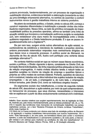 C urso de D ireito do T rabalho 91 
embora provocada, fundamentalmente, por um processo de organização e 
mobilização obreiras, evidenciava também a elaboração (consciente ou não) 
de uma estratégia empresarial alternativa, no sentido de assimilar e conferir 
instrumentos novos à gestão trabalhista interna ao sistema produtivo. 
No plano da sociedade política, o Estado, ainda no século XIX, começa a 
construir respostas diferenciadas à mobilização e pressão vindas dos traba­lhadores 
organizados. Nessa linha, ao lado da primitiva concepção de imper-meabilidade 
política às pressões operárias, afirma-se também uma linha de 
atuação estatal que incorpora a normatização autônoma surgida na sociedade 
civil, sem estabelecer uma clara matriz de incompatibilidade entre o Direito 
autônomo negociado e o Direito heterônomo produzido. É o que se passou in­questionavelmente 
com a Inglaterra(13i. 
De par com isso, surgem ainda outras alternativas de ação estatal, re-conhecedoras 
da existência e relevância da realidade e pressões obreiras, 
embora procurando sistematizar respostas mais centralmente dirigidas em 
face desse novo e crescente processo. A política social de Bismarck, na 
Alemanha de fins do século XIX, ilustra com perfeição uma vertente dessa 
estratégia alternativa(14). 
No contexto histórico-social em que se reúnem esses fatores econômicos, 
sociais e políticos, o Direito vigorante à época, consistente no Direito Civil, de 
formação liberal-individualista, não tinha resposta jurídica adequada ao fato novo 
da relação empregatícia. A matriz civilista clássica tendia a reduzir todas as 
questões surgidas no interior da relação de emprego a questões típicas e 
próprias ao velho modelo de contrato bilateral. Portanto, questões de natureza 
civil e contratual, tratadas sob a ótica individual dos sujeitos isolados da relação 
empregatícia — de um lado, o empregador e, de outro lado, o empregado. 
Ambos tomados, pelo Direito Civil, como se indivíduos singelos fossem. 
Os segmentos sociais dos trabalhadores, a contar da segunda metade 
do século XIX, descobriram a ação coletiva, por meio da qual compreenderam, 
no transcorrer do processo, que seus dramas, necessidades e interesses 
não se explicavam a partir da ótica exclusivamente contratual-civil e individual. 
trabalho. Eram acordos coletivos que surgiam espontaneamente, fora da legislação do Esta­do, 
trazendo paz, pelo menos momentaneamente, para as classes produtoras” (ob. cit., p. 74). 
(13) A respeito das tendências mais marcantes de normatização trabalhista nos países 
capitalistas centrais, ver o item "Modelos Principais de Ordens Jurídicas Trabalhistas”, 
ainda neste Capítulo III. 
(14) Mario de La Cueva evidencia com clareza esse lado da estratégia política de Bismarck 
e da legislação e medidas trabalhistas intervencionistas que buscou implementar. Diz o 
autor: “Esta intervenção é, de uma parte, um formidável intento para conter o movimento 
operário, a união dos trabalhadores e o pensamento socialista e, de outra parte, a interven­ção 
estatal é um esforço para melhorar as condições de vida dos trabalhadores”. In: 
Derecho Mexicano dei Trabajo. México: Porrúa, 1959. p. 36 (tradução efetuada). 
 