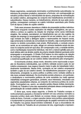 9 2 M auricio G odinho D elgado 
Esses segmentos, socialmente dominados e juridicamente subordinados na 
estrutura do processo produtivo, passaram a formular, em contraposição ao 
estuário jurídico liberal e individualista da época, propostas de normatização 
de caráter coletivo, abrangentes do conjunto dos trabalhadores envolvidos e 
subordinados. Dessa maneira, os trabalhadores, através de sua ação socio-política, 
conseguiram contrapor ao sujeito individual assimilado pelo Direito 
Civil da época a ideia de sujeito coletivo. 
Todo esse processo desvelava a falácia da proposição jurídica individua­lista 
liberal enquanto modelo explicativo da relação empregatícia, eis que se 
referia a ambos os sujeitos da relação de emprego como seres individuais 
singelos. Na verdade, perceberam os trabalhadores que um dos sujeitos da 
relação de emprego (o empregador) sempre foi um ser coletivo, isto é, um ser 
cuja vontade era hábil a deflagrar ações e repercussões de impacto social, 
seja certamente no âmbito da comunidade do trabalho, seja eventualmente até 
mesmo no âmbito comunitário mais amplo. Efetivamente, a vontade empre­sarial, 
ao se concretizar em ação, atinge um universo bastante amplo de pes­soas 
no conjunto social em que atua. Em comparação a ela, a vontade obreira, 
como manifestação meramente individual, não tem a natural aptidão para pro­duzir 
efeitos além do âmbito restrito da própria relação bilateral pactuada entre 
empregador e empregado. O Direito Civil tratava os dois sujeitos da relação 
de emprego como seres individuais, ocultando, em sua equação formalística, 
a essencial qualificação de ser coletivo detida naturalmente pelo empregador. 
O movimento sindical, desse modo, desvelou como equivocada a equa­ção 
do liberalismo individualista, que conferia validade social à ação do ser 
coletivo empresarial, mas negava impacto maior à ação do trabalhador indivi­dualmente 
considerado. Nessa linha, contrapôs ao ser coletivo empresarial 
também a ação do ser coletivo obreiro. Os trabalhadores passaram a agir co­letivamente, 
emergindo na arena política e jurídica como vontade coletiva (e 
não mera vontade individual). Os movimentos sociais urbanos e, em particular, 
o sindicalismo e movimentos políticos de corte socialista (ou matiz apenas 
trabalhista) conseguem generalizar, portanto, seus interesses, vinculados aos 
segmentos assalariados urbanos, ao conjunto da estrutura jurídica da socie­dade. 
Contrapõem-se, assim, ao estuário jurídico liberal civilista dominante. 
O Direito do Trabalho é uma das expressões principais dessa contraposição e 
generalização da vontade coletiva vinda de baixo. 
É óbvio que, numa etapa seguinte, o Direito do Trabalho europeu e 
norte-americano passaria a incorporar também em seu universo normativo a 
resposta jurídica dada pelo Estado ao avanço dessa organização obreira 
vinda de baixo. Contudo, a origem peculiar desse ramo jurídico especializado 
é fundamental no processo de caracterização do padrão normativo do Direito 
do Trabalho nos países desenvolvidos ocidentais. É que a circunstância de 
surgir o Direito do Trabalho de um processo de luta, organização e represen­ 
 
