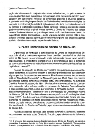 C urso de D ireito do T rabalho 9 3 
tação de interesses do conjunto da classe trabalhadora, ou pelo menos de 
seus segmentos mais avançados, fez com que esse novo ramo jurídico incor­porasse, 
em seu interior nuclear, as dinâmicas próprias à atuação coletiva. 
A posterior assimilação pelo Direito do Trabalho das inevitáveis estratégias de 
resposta e contraposição estatal à ação obreira não teria o condão de suprimir 
ou romper a legitimidade política e força jurígena (criadora do Direito) dessa 
dinâmica democrática original. Nesse sentido, o Direito do Trabalho dos países 
desenvolvidos ocidentais — que não por outra razão mantiveram-se dentro da 
experiência básica democrática — seria um ramo jurídico sempre hábil a con­templar 
um largo espaço à produção normativa por parte dos próprios agentes 
sociais, não obstante a ação específica do Estado. 
V. FASES HISTÓRICAS DO DIREITO DO TRABALHO 
O processo de formação e consolidação do Direito do Trabalho nos últi­mos 
dois séculos conheceu algumas fases que têm características distintas 
entre si. Na busca da compreensão mais satisfatória desse ramo jurídico 
especializado, é importante perceber-se a diferenciação que a dinâmica 
de construção do universo trabalhista vivenciou na experiência dos países de 
capitalismo eentral(1s). 
No que diz respeito ao Direito do Trabalho dos principais países capita­listas 
ocidentais, os autores tendem a construir periodizações que guardam 
alguns pontos fundamentais em comum. Um desses marcos fundamentais 
está no “Manifesto Comunista”, de Marxe Engels, em 1848. Outro dos marcos 
que muitos autores tendem a enfatizar está, em contrapartida, na Encíclica 
Católica Rerum Novarum, de 1891. Um terceiro marco usualmente conside­rado 
relevante pelos autores reside no processo da Primeira Guerra Mundial 
e seus desdobramentos, como, por exemplo, a formação da OIT — Organi­zação 
Internacional do Trabalho (1919) e a promulgação da Constituição Alemã 
de Weimar (1919). É também desse mesmo período a Constituição Mexi­cana 
(1917). As duas cartas constitucionais mencionadas foram, de fato, 
pioneiras na inserção em texto constitucional de normas nitidamente traba­lhistas 
ou, pelo menos, pioneiras no processo jurídico fundamental de cons­titucionalização 
do Direito do Trabalho, que seria uma das marcas distintivas 
do século XX. 
Há uma específica tipologia (dos autores Granizo e Rothvoss), bastante 
recorrente em manuais sobre Direito do Trabalho, que foi claramente delineada 
(15) O presente item acerca da periodização histórica do Direito do Trabalho se reporta a 
nossa obra A Natureza Jurídica do Poder Empregatício, em seu Capítulo III, “Democracia e 
Trabalho” (obra publicada sob o título O Poder Empregatício. São Paulo: LTr, 1996). 
 