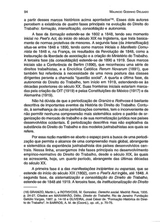 9 4 M auricio G odinho D elgado 
a partir desses marcos históricos acima apontados(16). Esses dois autores 
percebem a existência de quatro fases principais na evolução do Direito do 
Trabalho: formação, intensificação, consolidação e autonomia. 
A fase da formação estende-se de 1802 a 1848, tendo seu momento 
inicial no Peel’s Act, do início do século XIX na Inglaterra, que trata basica­mente 
de normas protetivas de menores. A segunda fase (da intensificação) 
situa-se entre 1848 e 1890, tendo como marcos iniciais o Manifesto Comu­nista 
de 1848 e, na França, os resultados da Revolução de 1848, como a 
instauração da liberdade de associação e a criação do Ministério do Trabalho. 
A terceira fase (da consolidação) estende-se de 1890 a 1919. Seus marcos 
iniciais são a Conferência de Berlim (1890), que reconheceu uma série de 
direitos trabalhistas, e a Encíclica Católica Rerum Novarum (1891), que 
também fez referência à necessidade de uma nova postura das classes 
dirigentes perante a chamada “questão social”. A quarta e última fase, da 
autonomia do Direito do Trabalho, tem início em 1919, estendendo-se às 
décadas posteriores do século XX. Suas fronteiras iniciais estariam marca­das 
pela criação da OIT (1919) e pelas Constituições do México (1917) e da 
Alemanha (1919). 
Não há dúvida de que a periodização de Granizo e Rothvoss é bastante 
descritiva de importantes eventos da História do Direito do Trabalho. Contu­do, 
à semelhança de outras periodizações correntes, tem o inconveniente de 
não permitir nenhuma compreensão mais sistemática sobre o padrão de or­ganização 
do mercado de trabalho e de sua normatização jurídica nos países 
desenvolvidos ocidentais. É periodização descritiva mas não explicativa da 
substância do Direito do Trabalho e dos modelos justrabalhistas aos quais se 
refere. 
Por essa razão mantém-se aberto o espaço para a busca de uma periodi­zação 
que permita o alcance de uma compreensão mais global, abrangente 
e sistemática da experiência justrabalhista dos países desenvolvidos cen­trais. 
Nessa linha, enxergamos três fases principais no desenvolvimento 
empírico-normativo do Direito do Trabalho, desde o século XIX, às quais 
se acrescenta, hoje, um quarto período, abrangente das últimas décadas 
do século XX. 
A primeira fase é a das manifestações incipientes ou esparsas, que se 
estende do início do século XIX (1802), com o Peel’s Act inglês, até 1848. A 
segunda fase, da sistematização e consolidação do Direito do Trabalho, 
estende-se de 1848 até 1919. A terceira fase, da institucionalização do Direito 
(16) GRANIZO, Martin L. e ROTHVOSS, M. Gonzalez. Derecho social. Madrid: Reus, 1935. 
p. 24-27. Citados em MARANHÃO, Délio. Direito do Trabalho. Rio de Janeiro: Fundação 
Getúlio Vargas, 1987. p. 14-16 e OLIVEIRA, José César de. “Formação Histórica do Direi­to 
do Trabalho”. In BARROS, A. M. de (Coord.), op. cit., p. 70-75. 
 