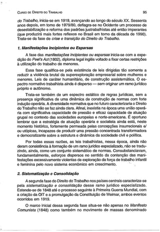 C urso de D ireito do T rabalho 9 5 
do Trabalho, inicia-se em 1919, avançando ao longo do século XX, Sessenta 
anos depois, em torno de 1979/80, deflagra-se no Ocidente um processo de 
desestabilização e reforma dos padrões justrabalhistas até então imperantes 
(que produzirá mais fortes reflexos no Brasil em torno da década de 1990). 
Trata-se da fase de crise e transição do Direito do Trabalho. 
1. Manifestações Incipientes ou Esparsas 
A fase das manifestações incipientes ou esparsas inicia-se com a expe­dição 
do Peel’s Act (1802), diploma legal inglês voltado a fixar certas restrições 
à utilização do trabalho de menores. 
Essa fase qualifica-se pela existência de leis dirigidas tão somente a 
reduzir a violência brutal da superexploração empresarial sobre mulheres e 
menores. Leis de caráter humanitário, de construção assistemática. O es­pectro 
normativo trabalhista ainda é disperso — sem originar um ramo jurídico 
próprio e autônomo. 
Trata-se também de um espectro estático de regras jurídicas, sem a 
presença significativa de uma dinâmica de construção de normas com forte 
indução operária. A diversidade normativa que no futuro caracterizaria o Direito 
do Trabalho não se faz ainda clara. Afinal, inexistia na época uma união operá­ria 
com significativa capacidade de pressão e eficaz capacidade de atuação 
grupai no contexto das sociedades europeias e norte-americana. É oportuno 
lembrar que a estratégia de atuação operária e socialista ainda está, neste 
momento histórico, fortemente permeada pelas concepções insurrecionais e/ 
ou utópicas, incapazes de produzir uma pressão concentrada transformadora 
e democratizante sobre a estrutura e dinâmica da sociedade civil e política. 
Por todas essas razões, as leis trabalhistas, nessa época, ainda não 
deram consistência à formação de um ramo jurídico especializado, não se tradu­zindo, 
ainda, como um conjunto sistemático de normas. Consubstanciavam, 
fundamentalmente, esforços dispersos no sentido da contenção das mani­festações 
excessivamente violentas de exploração da força de trabalho infantil 
e feminina pelo novo sistema econômico em crescimento. 
2. Sistematização e Consolidação 
A segunda fase do Direito do Trabalho nos países centrais caracteriza-se 
pela sistematização e consolidação desse ramo jurídico especializado. 
Estende-se de 1848 até o processo seguinte à Primeira Guerra Mundial, com 
a criação da OIT e a promulgação da Constituição de Weimar, ambos eventos 
ocorridos em 1919. 
O marco inicial dessa segunda fase situa-se não apenas no Manifesto 
Comunista (1848) como também no movimento de massas denominado 
 