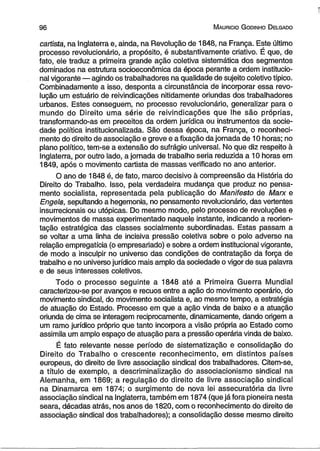 9 6 M auricio G odinho D elgado 
cartista, na Inglaterra e, ainda, na Revolução de 1848, na França. Este último 
processo revolucionário, a propósito, é substantivamente criativo. É que, de 
fato, ele traduz a primeira grande ação coletiva sistemática dos segmentos 
dominados na estrutura socioeconômica da época perante a ordem institucio­nal 
vigorante — agindo os trabalhadores na qualidade de sujeito coletivo típico. 
Combinadamente a isso, desponta a circunstância de incorporar essa revo­lução 
um estuário de reivindicações nitidamente oriundas dos trabalhadores 
urbanos. Estes conseguem, no processo revolucionário, generalizar para o 
mundo do Direito uma série de reivindicações que lhe são próprias, 
transformando-as em preceitos da ordem jurídica ou instrumentos da socie­dade 
política institucionalizada. São dessa época, na França, o reconheci­mento 
do direito de associação e greve e a fixação da jornada de 10 horas; no 
plano político, tem-se a extensão do sufrágio universal. No que diz respeito à 
Inglaterra, por outro lado, a jornada de trabalho seria reduzida a 10 horas em 
1849, após o movimento cartista de massas verificado no ano anterior. 
O ano de 1848 é, de fato, marco decisivo à compreensão da História do 
Direito do Trabalho. Isso, pela verdadeira mudança que produz no pensa­mento 
socialista, representada pela publicação do Manifesto de Marx e 
Engels, sepultando a hegemonia, no pensamento revolucionário, das vertentes 
insurrecionais ou utópicas. Do mesmo modo, pelo processo de revoluções e 
movimentos de massa experimentado naquele instante, indicando a reorien-tação 
estratégica das classes socialmente subordinadas. Estas passam a 
se voltar a uma linha de incisiva pressão coletiva sobre o polo adverso na 
relação empregatícia (o empresariado) e sobre a ordem institucional vigorante, 
de modo a insculpir no universo das condições de contratação da força de 
trabalho e no universo jurídico mais amplo da sociedade o vigor de sua palavra 
e de seus interesses coletivos. 
Todo o processo seguinte a 1848 até a Primeira Guerra Mundial 
caracterizou-se por avanços e recuos entre a ação do movimento operário, do 
movimento sindical, do movimento socialista e, ao mesmo tempo, a estratégia 
de atuação do Estado. Processo em que a ação vinda de baixo e a atuação 
oriunda de cima se interagem reciprocamente, dinamicamente, dando origem a 
um ramo jurídico próprio que tanto incorpora a visão própria ao Estado como 
assimila um amplo espaço de atuação para a pressão operária vinda de baixo. 
É fato relevante nesse período de sistematização e consolidação do 
Direito do Trabalho o crescente reconhecimento, em distintos países 
europeus, do direito de livre associação sindical dos trabalhadores. Citem-se, 
a título de exemplo, a descriminalização do associacionismo sindical na 
Alemanha, em 1869; a regulação do direito de livre associação sindical 
na Dinamarca em 1874; o surgimento de nova lei assecuratória da livre 
associação sindical na Inglaterra, também em 1874 (que já fora pioneira nesta 
seara, décadas atrás, nos anos de 1820, com o reconhecimento do direito de 
associação sindical dos trabalhadores); a consolidação desse mesmo direito 
 