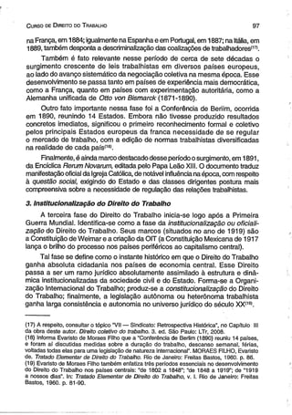 C urso de D ireito do T rabalho 9 7 
na França, em 1884; igualmente na Espanha e em Portugal, em 1887; na Itália, em 
1889, também desponta a descriminalização das coalizações de trabalhadores'17*. 
Também é fato relevante nesse período de cerca de sete décadas o 
surgimento crescente de leis trabalhistas em diversos países europeus, 
ao lado do avanço sistemático da negociação coletiva na mesma época. Esse 
desenvolvimento se passa tanto em países de experiência mais democrática, 
como a França, quanto em países com experimentação autoritária, como a 
Alemanha unificada de Otto von Bismarck (1871-1890). 
Outro fato importante nessa fase foi a Conferência de Beriim, ocorrida 
em 1890, reunindo 14 Estados. Embora não tivesse produzido resultados 
concretos imediatos, significou o primeiro reconhecimento formal e coletivo 
pelos principais Estados europeus da franca necessidade de se regular 
o mercado de trabalho, com a edição de normas trabalhistas diversificadas 
na realidade de cada país'181. 
Finalmente, é ainda marco destacado desse período o surgimento, em 1891, 
da Encíclica Rerum Novarum, editada pelo Papa Leão XIII. O documento traduz 
manifestação oficial da Igreja Católica, de notável influência na época, com respeito 
à questão social, exigindo do Estado e das classes dirigentes postura mais 
compreensiva sobre a necessidade de regulação das relações trabalhistas. 
3. Institucionalização do Direito do Trabalho 
A terceira fase do Direito do Trabalho inicia-se logo após a Primeira 
Guerra Mundial. Identifica-se como a fase da institucionalização ou oficiali­zação 
do Direito do Trabalho. Seus marcos (situados no ano de 1919) são 
a Constituição de Weimar e a criação da OIT (a Constituição Mexicana de 1917 
lança o brilho do processo nos países periféricos ao capitalismo central). 
Tal fase se define como o instante histórico em que o Direito do Trabalho 
ganha absoluta cidadania nos países de economia central. Esse Direito 
passa a ser um ramo jurídico absolutamente assimilado à estrutura e dinâ­mica 
institucionalizadas da sociedade civil e do Estado. Forma-se a Organi­zação 
Internacional do Trabalho; produz-se a constitucionalização do Direito 
do Trabalho; finalmente, a legislação autônoma ou heterônoma trabalhista 
ganha larga consistência e autonomia no universo jurídico do século XX'19>. 
(17) A respeito, consultar o tópico “VII — Sindicato: Retrospectiva Histórica”, no Capitulo III 
da obra deste autor. Direito coletivo do trabalho. 3. ed. São Paulo: LTr, 2008. 
(18) Informa Evaristo de Moraes Filho que a “Conferência de Berlim (1890) reuniu 14 países, 
e foram aí discutidas medidas sobre a duração do trabalho, descanso semanal, férias, 
voltadas todas elas para uma legislação de natureza internacional”. MORAES FILHO, Evaristo 
de. Tratado Elementar de Direito do Trabalho. Rio de Janeiro: Freitas Bastos, 1960. p. 86. 
(19) Evaristo de Moraes Filho também enfatiza três períodos essenciais no desenvolvimento 
do Direito do Trabalho nos países centrais: “de 1802 a 1848”; “de 1848 a 1919”; de “1919 
a nossos dias”. In: Tratado Elementar de Direito do Trabalho, v. I. Rio de Janeiro: Freitas 
Bastos, 1960. p. 81-90. 
 