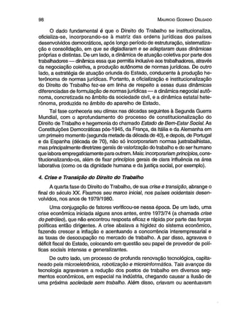 9 8 M auricio G odinho D elgado 
O dado fundamental é que o Direito do Trabalho se institucionaliza, 
oficializa-se, incorporando-se à matriz das ordens jurídicas dos países 
desenvolvidos democráticos, após longo período de estruturação, sistematiza­ção 
e consolidação, em que se digladiaram e se adaptaram duas dinâmicas 
próprias e distintas. De um lado, a dinâmica de atuação coletiva por parte dos 
trabalhadores — dinâmica essa que permitia inclusive aos trabalhadores, através 
da negociação coletiva, a produção autônoma de normas jurídicas. De outro 
lado, a estratégia de atuação oriunda do Estado, conducente à produção he-terônoma 
de normas jurídicas. Portanto, a oficialização e institucionalização 
do Direito do Trabalho fez-se em linha de respeito a essas duas dinâmicas 
diferenciadas de formulação de normas jurídicas—a dinâmica negocial autô­noma, 
concretizada no âmbito da sociedade civil, e a dinâmica estatal hete-rônoma, 
produzida no âmbito do aparelho de Estado.. 
Tal fase conheceria seu clímax nas décadas seguintes à Segunda Guerra 
Mundial, com o aprofundamento do processo de constitucionalização do 
Direito de Trabalho e hegemonia do chamado Estado de Bem-Estar Social. As 
Constituições Democráticas pós-1945, da França, da Itália e da Alemanha em 
um primeiro momento (segunda metade da década de 40), e depois, de Portugal 
e da Espanha (década de 70), não só incorporariam normas justrabalhistas, 
mas principalmente diretrizes gerais de valorização do trabalho e do ser humano 
que labora empregaticiamente para outrem. Mais: incorporariam princípios, cons-titucionalizando- 
os, além de fixar princípios gerais de clara influência na área 
laborativa (como os da dignidade humana e da justiça social, por exemplo). 
4. Crise e Transição do Direito do Trabalho 
A quarta fase do Direito do Trabalho, de sua crise e transição, abrange o 
final do século XX. Fixamos seu marco inicial, nos países ocidentais desen­volvidos, 
nos anos de 1979/1980. 
Uma conjugação de fatores verificou-se nessa época. De um lado, uma 
crise econômica iniciada alguns anos antes, entre 1973/74 (a chamada crise 
do petróleo), que não encontrou resposta eficaz e rápida por parte das forças 
políticas então dirigentes. A crise abalava a higidez do sistema econômico, 
fazendo crescer a inflação e acentuando a concorrência interempresarial e 
as taxas de desocupação no mercado de trabalho. A par disso, agravava o 
déficit fiscal do Estado, colocando em questão seu papel de provedor de polí­ticas 
sociais intensas e generalizantes. 
De outro lado, um processo de profunda renovação tecnológica, capita­neado 
pela microeletrônica, robotização e microinformática. Tais avanços da 
tecnologia agravavam a redução dos postos de trabalho em diversos seg­mentos 
econômicos, em especial na indústria, chegando causar a ilusão de 
uma próxima sociedade sem trabalho. Além disso, criavam ou acentuavam 
 